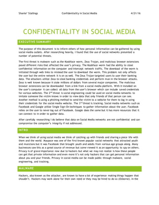 Shante’ Stallings Confidentiality in Social Media 4/21/16
CONFIDENTIALITY IN SOCIAL MEDIA
EXECUTIVE SUMMARY
The purpose of this document is to inform others of how personal information can be gathered by using
social media outlets. After researching heavily, I found that the use of social networks presented a
number of potential threats.
The first threat is malware such as the Koobface worm, Zeus Trojan, and malicious browser extensions
posed different risks that affected the user’s privacy. The Koobface worm had the ability to steal
confidential information on the computer and intercept network traffic. The download of the worm is
initiated through web links to mislead the user to download the worm. This problem not only affects
the user but the entire network it is on as well. The Zeus Trojan targeted users to user their banking
data. The attackers utilize Zeus to steal banking credentials and perform man in the browser attacks.
Zeus is well known because it stole millions of dollars from several major companies. The malicious
browser extensions can be downloaded from a link from a social media platform. With it installed on
the user’s computer it can collect all data from the user’s browser which can include saved credentials
for various websites. The 2nd
threat is social engineering could be used on social media networks to
imitate someone the victim knows in order to view data that only friends of that person can see.
Another method is using a phishing method to send the victim to a website for them to log in using
their credentials for the social media website. The 3r d
threat is tracking. Social media networks such as
Facebook and Google utilize Single Sign-On techniques to gather information about the user. Facebook
relies on the user to never log out of Facebook. Google does the same but it has more resources that it
can connect to in order to gather data.
After carefully researching I do believe that data on Social Media networks are not confidential and can
compromise the computer’s integrity if not addressed.
INTRO
When we think of using social media we think of catching up with friends and sharing a piece life with
them and the world. Myspace was one of the first known popular social networks that attracted youth
and musicians but it was Facebook that brought youth and adults from various age groups along. Many
businesses saw this as a great source of revenue but some viewed it as an opportunity to spy on others.
Privacy is of grave importance now due to hackers but what we may not realize is how these people
can get that private information and even more it’s not only hackers that can get personal information
about you and your friends. Privacy in social media can be made public through malware, social
engineering, and tracking.
MALWARE
Hackers, also known as the attacker, are known to have a lot of experience making things happen that
shouldn’t. Hackers may work alone for their own need or they may be hired to do so (Osborne). In the
 