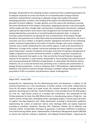 Francisco Casillas
2
beverages. Responsible for the unloading activities coming from Plant, establishing procedures for
its adequate inspection on arrival and controls for its traceability when locating inside the
warehouse. Responsible for maintaining an adequate storage and custody of the product
developing prevention activities in the handling of the product that effectively dissuade the
personnel to commit robberies. To make optimum use of the space in the warehouse, ensuring
the correct identification of the product and locations, applying best practices and convincing the
staff to comply with them, through order and cleaning as a fundamental characteristic, seeking to
speed up the replenishment and a correct stock management that facilitates the activities of
picking implementing visual aids for an essential handling of expiration dates. In charge of
ensuring a safety environment by reducing the risks of contamination of the product through
procedures that guarantee not to affect food safety and avoid producing intoxications, not only in
consumers, but also in workers in all logistic activities. Segregation and control of non-conforming
product and waste. Responsible for the control of inventory through cyclic counts and general
inventory once a month coordinating the count and the capture, as well as the reconciliation of
differences. In charge of the customer service area attending the reverse logistics or any other
special requirement, recovery of evidences of transport and control of rejections. Management of
budget assigned to my accounts and financial controls, in addition to payment of payroll and
incidences of personnel that reports to me. Take care that the Personal Protective Equipment
required for the operation is used correctly. Responsible to ship according to the specifications of
each client guaranteeing the fulfillment of appointments to supermarkets like Walmart, Soriana,
Chedrahui, etc. on a local and national level, preventing errors in delivery and contamination or
damage during transportation, as well as compliance with C-TPAT guidelines. Implementation of
preventive and corrective measures through techniques in problem solving. Preparation and
presentation of KPIs to customers and performance reports to Management.
Logistics Project Manager | CRANE Worldwide Logistics / Universal Electronics Inc. MTY
August 2014 – January 2016
Responsible for implementing the first Manufacturing Plant and Warehouse in Mexico of UEI
(Universal Electronics Inc.), main manufacturer of remote controls in the world. Initially hired by
Crane for UEI project, thanks to its good results, the customer decided to manage directly the
operation, becoming part of UEI then. Head of Production in the assembly line for the DISH product
on a low mix - high volume scheme on a conveyor belt environment. Also responsible for Pad
Printing production for more than 500 different items in a manufacturing process of high mix - low
volume scheme, mixing colors, developing clichés, repackaging, battery / manual swap and control
of supplies. Ensuring compliance with safety requirements according to Government guidelines,
implementing the culture of protection electro static discharge (ESD) and Quality Inspection
according to standards. Production Planning, KPIs, Production Reports, Bill of Materials and
Inventory Control. Using Kanban techniques to guarantee a continuous fulfillment to production
lines and Purchasing reorder points. Implementation of Warehouse Management System UNICODE
to receive raw materials, picking to production and shipping finished products. Supervising the
 