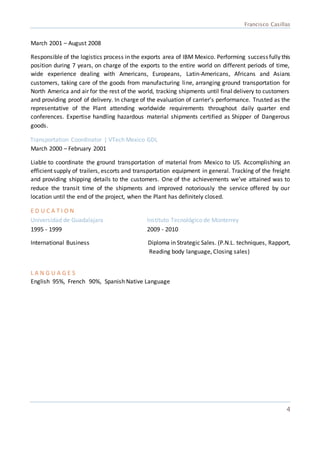 Francisco Casillas
4
March 2001 – August 2008
Responsible of the logistics process in the exports area of IBM Mexico. Performing successfully this
position during 7 years, on charge of the exports to the entire world on different periods of time,
wide experience dealing with Americans, Europeans, Latin-Americans, Africans and Asians
customers, taking care of the goods from manufacturing line, arranging ground transportation for
North America and air for the rest of the world, tracking shipments until final delivery to customers
and providing proof of delivery. In charge of the evaluation of carrier’s performance. Trusted as the
representative of the Plant attending worldwide requirements throughout daily quarter end
conferences. Expertise handling hazardous material shipments certified as Shipper of Dangerous
goods.
Transportation Coordinator | VTech Mexico GDL
March 2000 – February 2001
Liable to coordinate the ground transportation of material from Mexico to US. Accomplishing an
efficient supply of trailers, escorts and transportation equipment in general. Tracking of the freight
and providing shipping details to the customers. One of the achievements we’ve attained was to
reduce the transit time of the shipments and improved notoriously the service offered by our
location until the end of the project, when the Plant has definitely closed.
E D U C A T I O N
Universidad de Guadalajara Instituto Tecnológico de Monterrey
1995 - 1999 2009 - 2010
International Business Diploma in Strategic Sales. (P.N.L. techniques, Rapport,
Reading body language, Closing sales)
L A N G U A G E S
English 95%, French 90%, Spanish Native Language
 