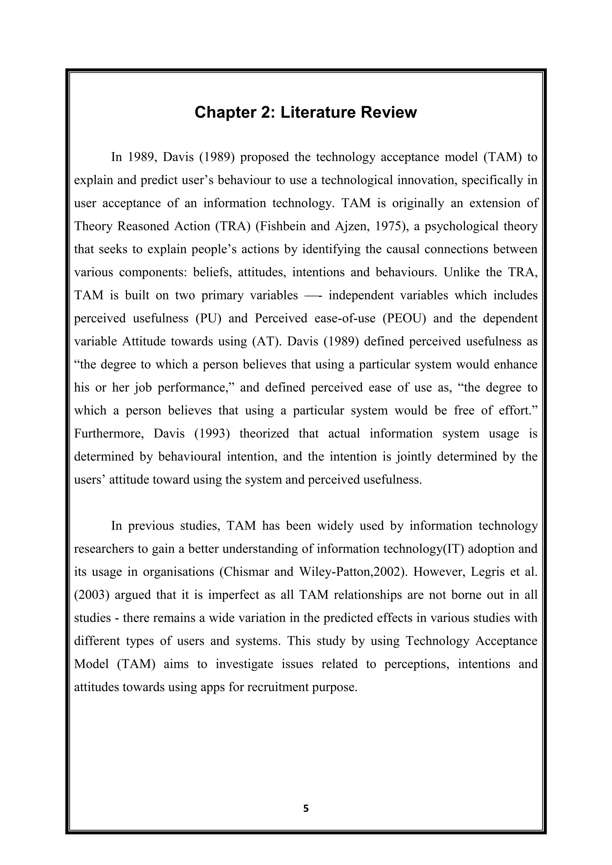 5
Chapter 2: Literature Review
In 1989, Davis (1989) proposed the technology acceptance model (TAM) to
explain and predict user’s behaviour to use a technological innovation, specifically in
user acceptance of an information technology. TAM is originally an extension of
Theory Reasoned Action (TRA) (Fishbein and Ajzen, 1975), a psychological theory
that seeks to explain people’s actions by identifying the causal connections between
various components: beliefs, attitudes, intentions and behaviours. Unlike the TRA,
TAM is built on two primary variables —- independent variables which includes
perceived usefulness (PU) and Perceived ease-of-use (PEOU) and the dependent
variable Attitude towards using (AT). Davis (1989) defined perceived usefulness as
―the degree to which a person believes that using a particular system would enhance
his or her job performance,‖ and defined perceived ease of use as, ―the degree to
which a person believes that using a particular system would be free of effort.‖
Furthermore, Davis (1993) theorized that actual information system usage is
determined by behavioural intention, and the intention is jointly determined by the
users’ attitude toward using the system and perceived usefulness.
In previous studies, TAM has been widely used by information technology
researchers to gain a better understanding of information technology(IT) adoption and
its usage in organisations (Chismar and Wiley-Patton,2002). However, Legris et al.
(2003) argued that it is imperfect as all TAM relationships are not borne out in all
studies - there remains a wide variation in the predicted effects in various studies with
different types of users and systems. This study by using Technology Acceptance
Model (TAM) aims to investigate issues related to perceptions, intentions and
attitudes towards using apps for recruitment purpose.
 
