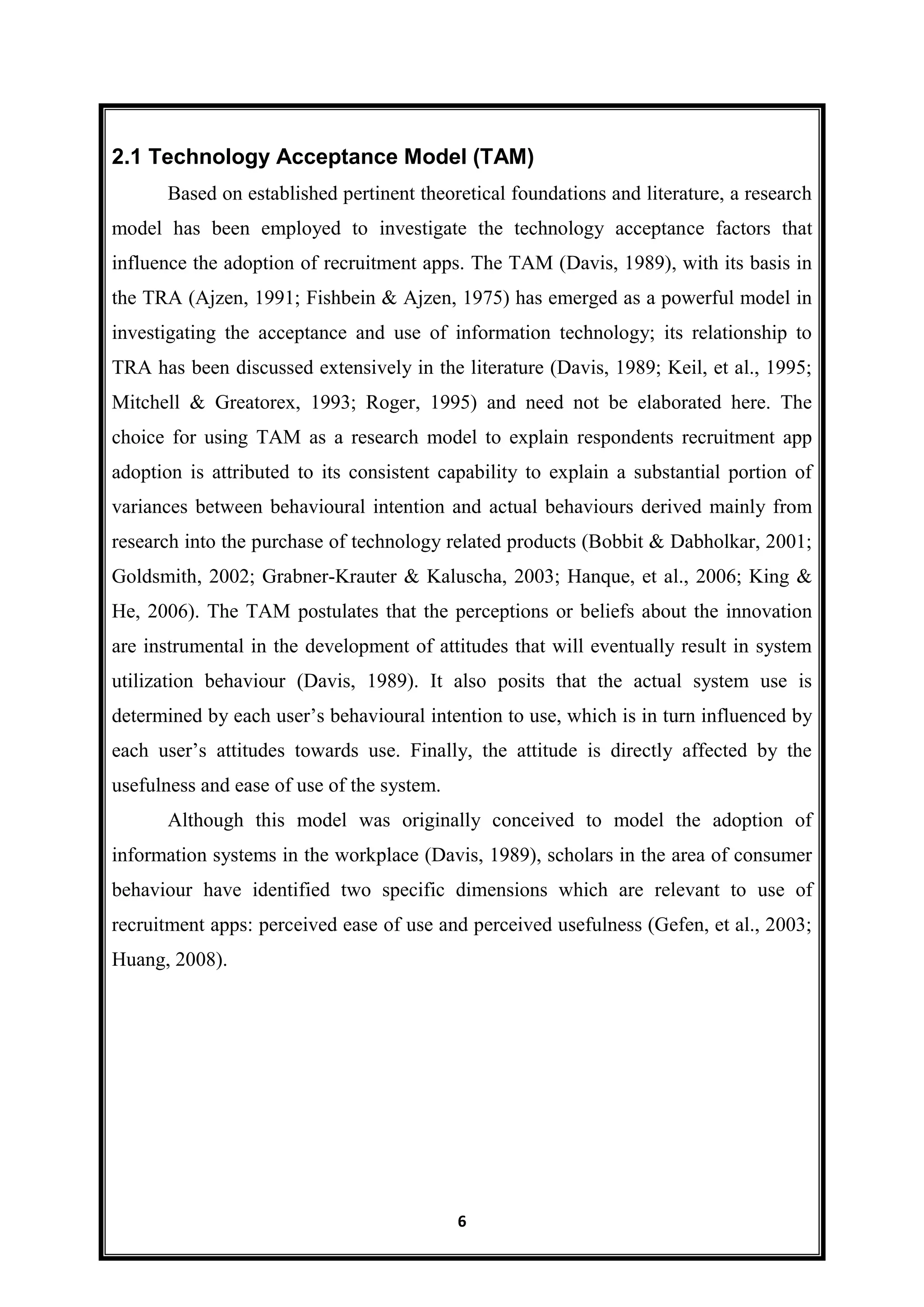 6
2.1 Technology Acceptance Model (TAM)
Based on established pertinent theoretical foundations and literature, a research
model has been employed to investigate the technology acceptance factors that
influence the adoption of recruitment apps. The TAM (Davis, 1989), with its basis in
the TRA (Ajzen, 1991; Fishbein & Ajzen, 1975) has emerged as a powerful model in
investigating the acceptance and use of information technology; its relationship to
TRA has been discussed extensively in the literature (Davis, 1989; Keil, et al., 1995;
Mitchell & Greatorex, 1993; Roger, 1995) and need not be elaborated here. The
choice for using TAM as a research model to explain respondents recruitment app
adoption is attributed to its consistent capability to explain a substantial portion of
variances between behavioural intention and actual behaviours derived mainly from
research into the purchase of technology related products (Bobbit & Dabholkar, 2001;
Goldsmith, 2002; Grabner-Krauter & Kaluscha, 2003; Hanque, et al., 2006; King &
He, 2006). The TAM postulates that the perceptions or beliefs about the innovation
are instrumental in the development of attitudes that will eventually result in system
utilization behaviour (Davis, 1989). It also posits that the actual system use is
determined by each user’s behavioural intention to use, which is in turn influenced by
each user’s attitudes towards use. Finally, the attitude is directly affected by the
usefulness and ease of use of the system.
Although this model was originally conceived to model the adoption of
information systems in the workplace (Davis, 1989), scholars in the area of consumer
behaviour have identified two specific dimensions which are relevant to use of
recruitment apps: perceived ease of use and perceived usefulness (Gefen, et al., 2003;
Huang, 2008).
 
