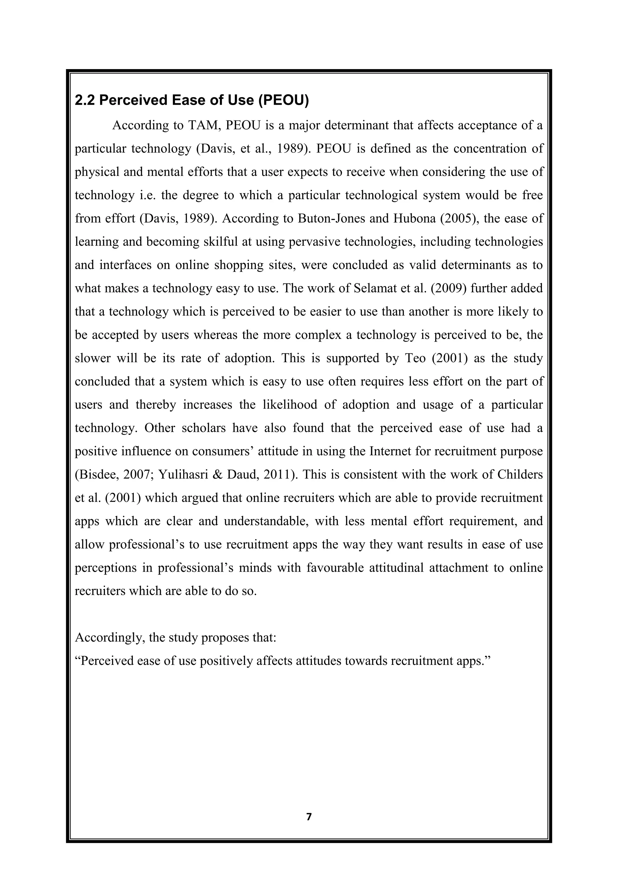 7
2.2 Perceived Ease of Use (PEOU)
According to TAM, PEOU is a major determinant that affects acceptance of a
particular technology (Davis, et al., 1989). PEOU is defined as the concentration of
physical and mental efforts that a user expects to receive when considering the use of
technology i.e. the degree to which a particular technological system would be free
from effort (Davis, 1989). According to Buton-Jones and Hubona (2005), the ease of
learning and becoming skilful at using pervasive technologies, including technologies
and interfaces on online shopping sites, were concluded as valid determinants as to
what makes a technology easy to use. The work of Selamat et al. (2009) further added
that a technology which is perceived to be easier to use than another is more likely to
be accepted by users whereas the more complex a technology is perceived to be, the
slower will be its rate of adoption. This is supported by Teo (2001) as the study
concluded that a system which is easy to use often requires less effort on the part of
users and thereby increases the likelihood of adoption and usage of a particular
technology. Other scholars have also found that the perceived ease of use had a
positive influence on consumers’ attitude in using the Internet for recruitment purpose
(Bisdee, 2007; Yulihasri & Daud, 2011). This is consistent with the work of Childers
et al. (2001) which argued that online recruiters which are able to provide recruitment
apps which are clear and understandable, with less mental effort requirement, and
allow professional’s to use recruitment apps the way they want results in ease of use
perceptions in professional’s minds with favourable attitudinal attachment to online
recruiters which are able to do so.
Accordingly, the study proposes that:
―Perceived ease of use positively affects attitudes towards recruitment apps.‖
 