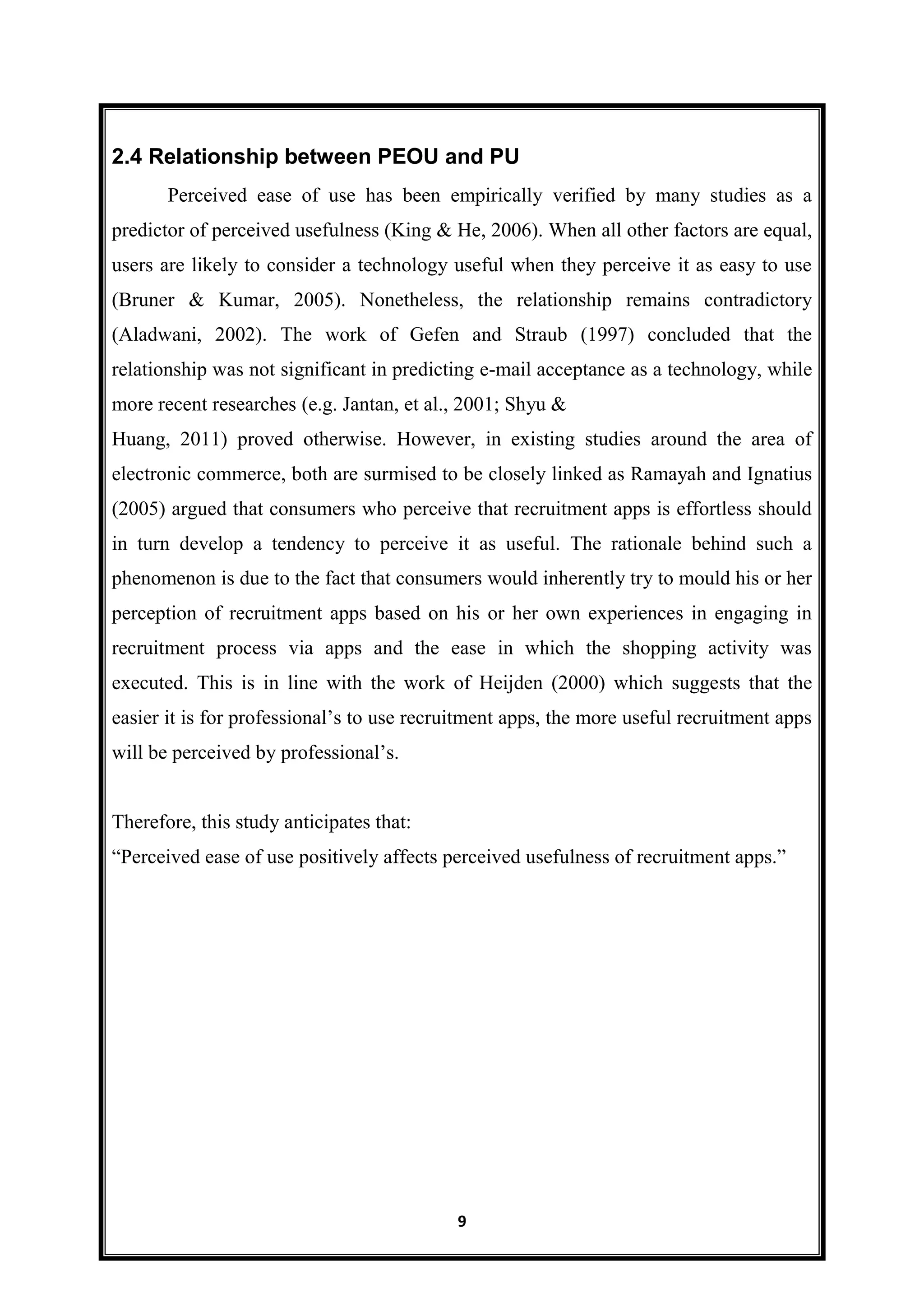 9
2.4 Relationship between PEOU and PU
Perceived ease of use has been empirically verified by many studies as a
predictor of perceived usefulness (King & He, 2006). When all other factors are equal,
users are likely to consider a technology useful when they perceive it as easy to use
(Bruner & Kumar, 2005). Nonetheless, the relationship remains contradictory
(Aladwani, 2002). The work of Gefen and Straub (1997) concluded that the
relationship was not significant in predicting e-mail acceptance as a technology, while
more recent researches (e.g. Jantan, et al., 2001; Shyu &
Huang, 2011) proved otherwise. However, in existing studies around the area of
electronic commerce, both are surmised to be closely linked as Ramayah and Ignatius
(2005) argued that consumers who perceive that recruitment apps is effortless should
in turn develop a tendency to perceive it as useful. The rationale behind such a
phenomenon is due to the fact that consumers would inherently try to mould his or her
perception of recruitment apps based on his or her own experiences in engaging in
recruitment process via apps and the ease in which the shopping activity was
executed. This is in line with the work of Heijden (2000) which suggests that the
easier it is for professional’s to use recruitment apps, the more useful recruitment apps
will be perceived by professional’s.
Therefore, this study anticipates that:
―Perceived ease of use positively affects perceived usefulness of recruitment apps.‖
 