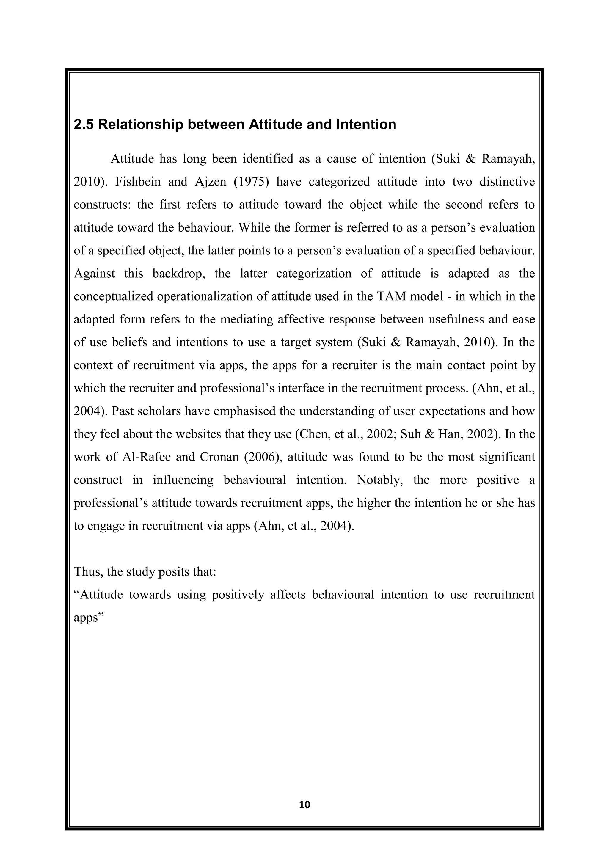 10
2.5 Relationship between Attitude and Intention
Attitude has long been identified as a cause of intention (Suki & Ramayah,
2010). Fishbein and Ajzen (1975) have categorized attitude into two distinctive
constructs: the first refers to attitude toward the object while the second refers to
attitude toward the behaviour. While the former is referred to as a person’s evaluation
of a specified object, the latter points to a person’s evaluation of a specified behaviour.
Against this backdrop, the latter categorization of attitude is adapted as the
conceptualized operationalization of attitude used in the TAM model - in which in the
adapted form refers to the mediating affective response between usefulness and ease
of use beliefs and intentions to use a target system (Suki & Ramayah, 2010). In the
context of recruitment via apps, the apps for a recruiter is the main contact point by
which the recruiter and professional’s interface in the recruitment process. (Ahn, et al.,
2004). Past scholars have emphasised the understanding of user expectations and how
they feel about the websites that they use (Chen, et al., 2002; Suh & Han, 2002). In the
work of Al-Rafee and Cronan (2006), attitude was found to be the most significant
construct in influencing behavioural intention. Notably, the more positive a
professional’s attitude towards recruitment apps, the higher the intention he or she has
to engage in recruitment via apps (Ahn, et al., 2004).
Thus, the study posits that:
―Attitude towards using positively affects behavioural intention to use recruitment
apps‖
 
