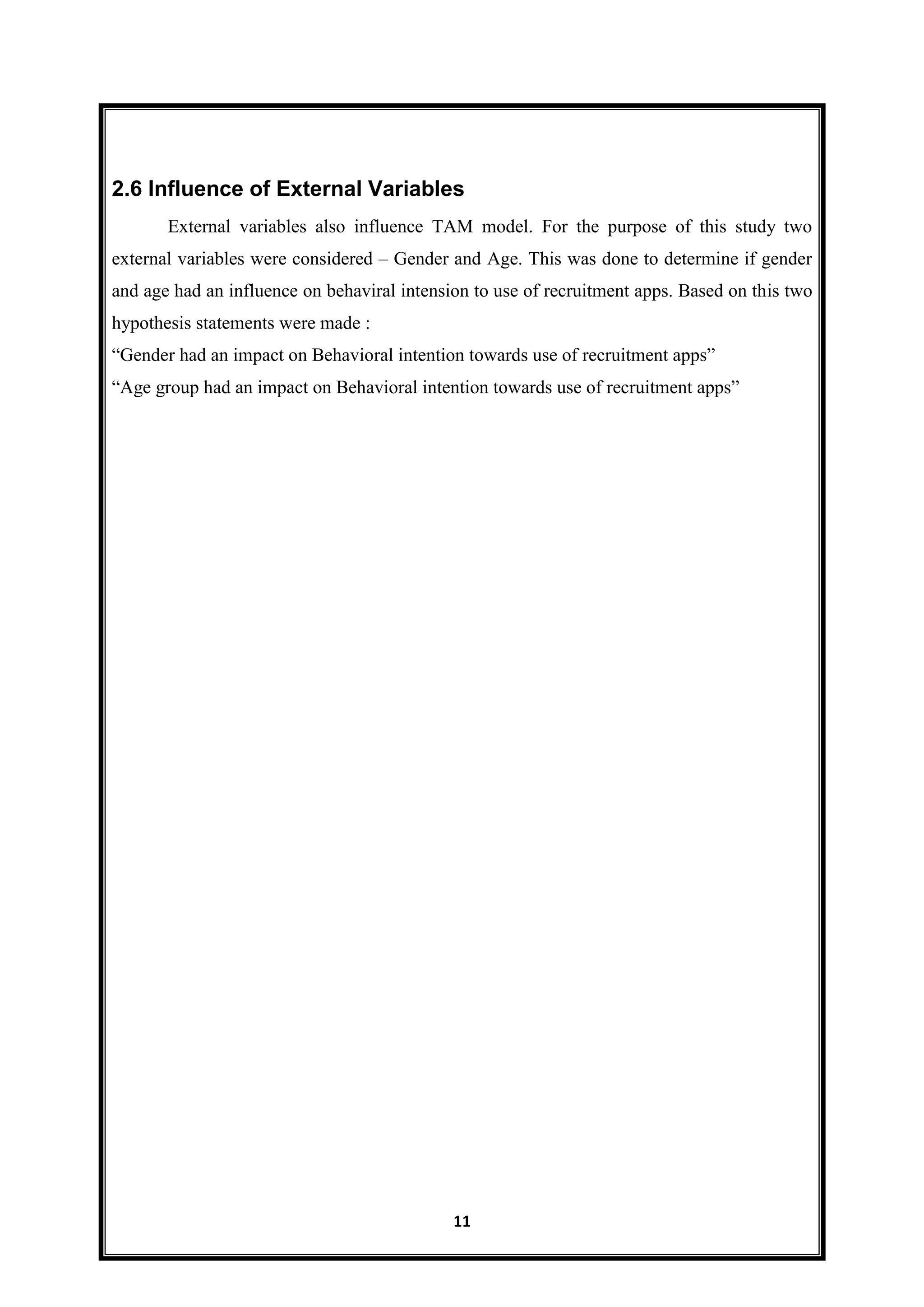 11
2.6 Influence of External Variables
External variables also influence TAM model. For the purpose of this study two
external variables were considered – Gender and Age. This was done to determine if gender
and age had an influence on behaviral intension to use of recruitment apps. Based on this two
hypothesis statements were made :
―Gender had an impact on Behavioral intention towards use of recruitment apps‖
―Age group had an impact on Behavioral intention towards use of recruitment apps‖
 