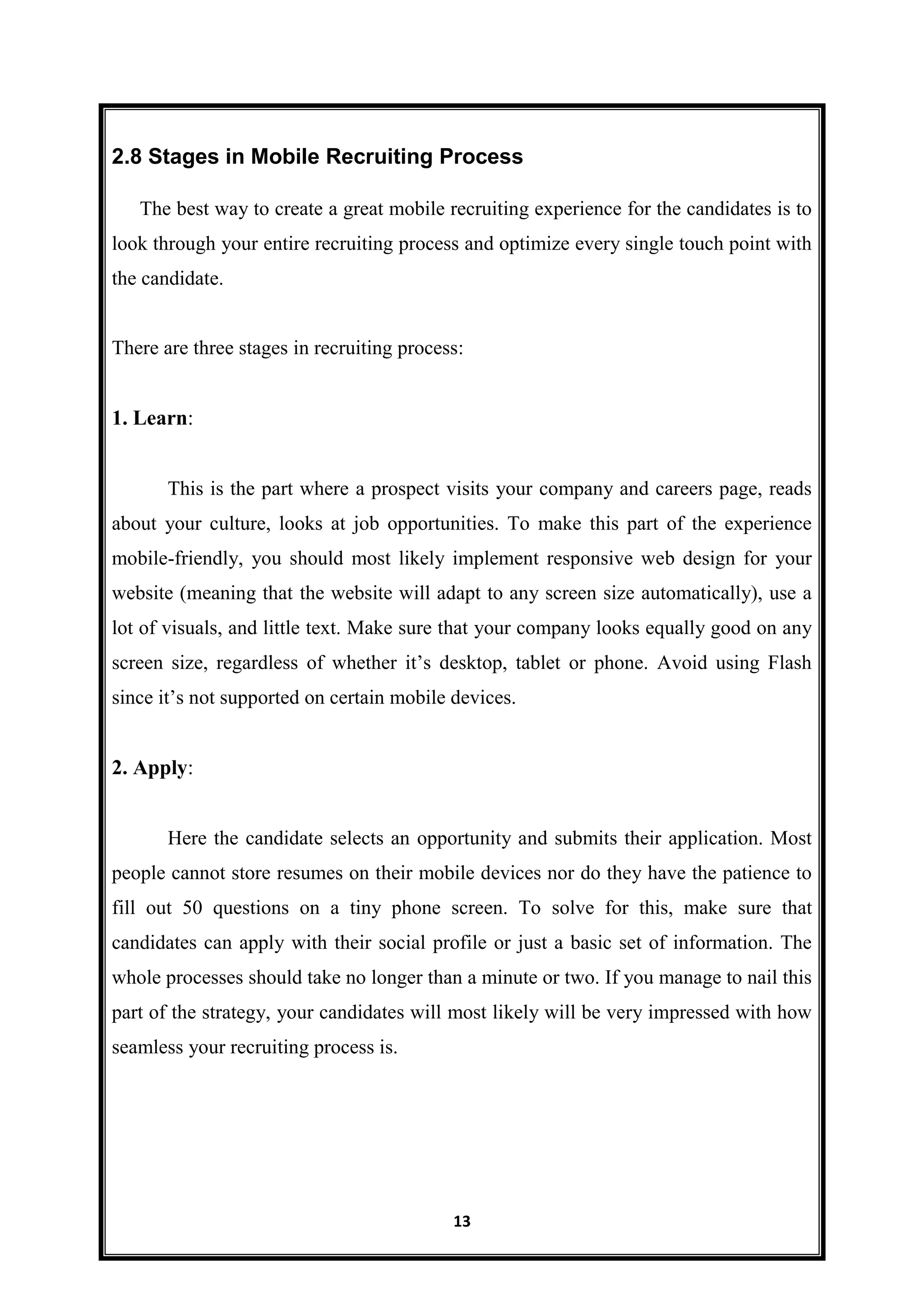 13
2.8 Stages in Mobile Recruiting Process
The best way to create a great mobile recruiting experience for the candidates is to
look through your entire recruiting process and optimize every single touch point with
the candidate.
There are three stages in recruiting process:
1. Learn:
This is the part where a prospect visits your company and careers page, reads
about your culture, looks at job opportunities. To make this part of the experience
mobile-friendly, you should most likely implement responsive web design for your
website (meaning that the website will adapt to any screen size automatically), use a
lot of visuals, and little text. Make sure that your company looks equally good on any
screen size, regardless of whether it’s desktop, tablet or phone. Avoid using Flash
since it’s not supported on certain mobile devices.
2. Apply:
Here the candidate selects an opportunity and submits their application. Most
people cannot store resumes on their mobile devices nor do they have the patience to
fill out 50 questions on a tiny phone screen. To solve for this, make sure that
candidates can apply with their social profile or just a basic set of information. The
whole processes should take no longer than a minute or two. If you manage to nail this
part of the strategy, your candidates will most likely will be very impressed with how
seamless your recruiting process is.
 