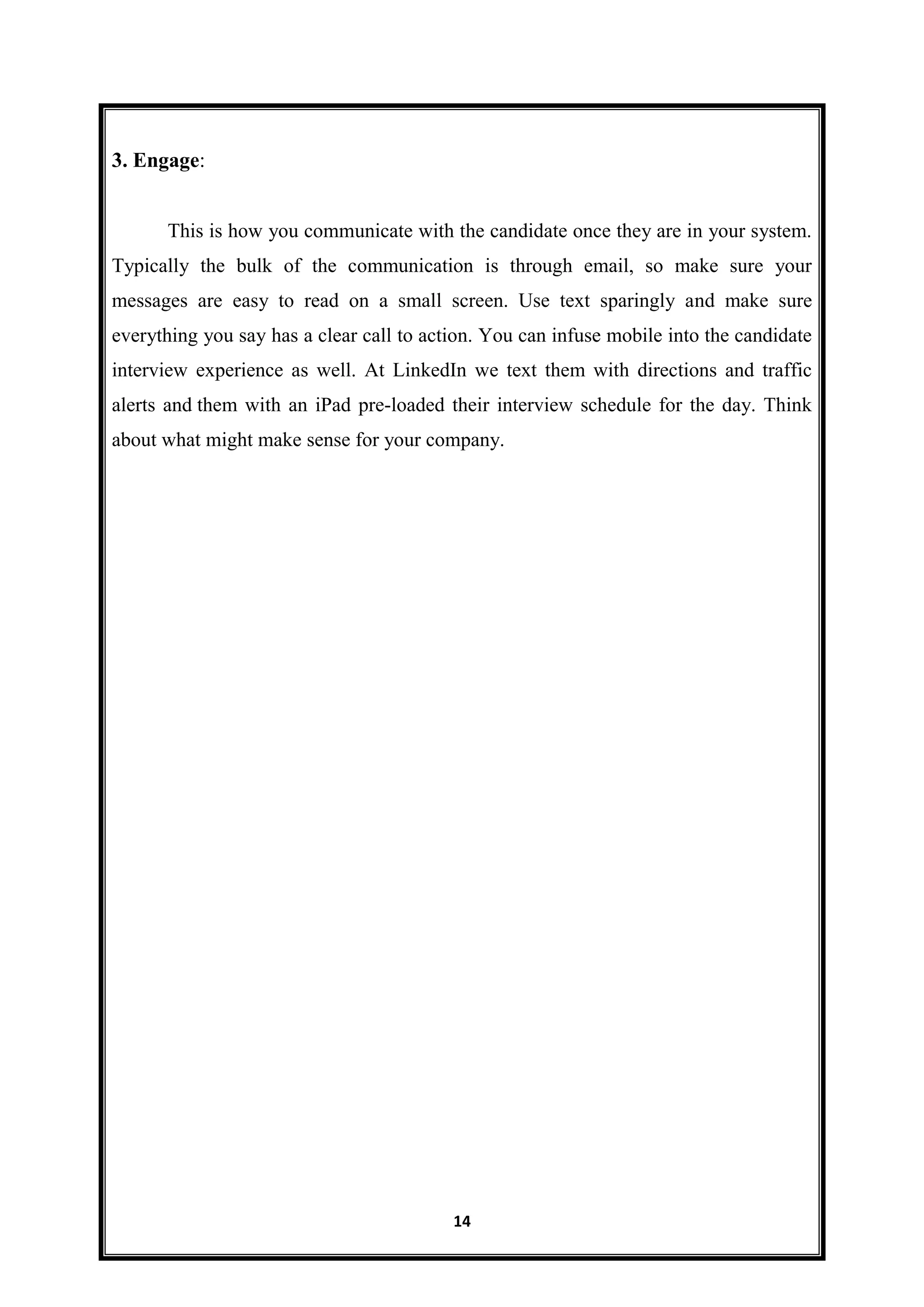 14
3. Engage:
This is how you communicate with the candidate once they are in your system.
Typically the bulk of the communication is through email, so make sure your
messages are easy to read on a small screen. Use text sparingly and make sure
everything you say has a clear call to action. You can infuse mobile into the candidate
interview experience as well. At LinkedIn we text them with directions and traffic
alerts and them with an iPad pre-loaded their interview schedule for the day. Think
about what might make sense for your company.
 