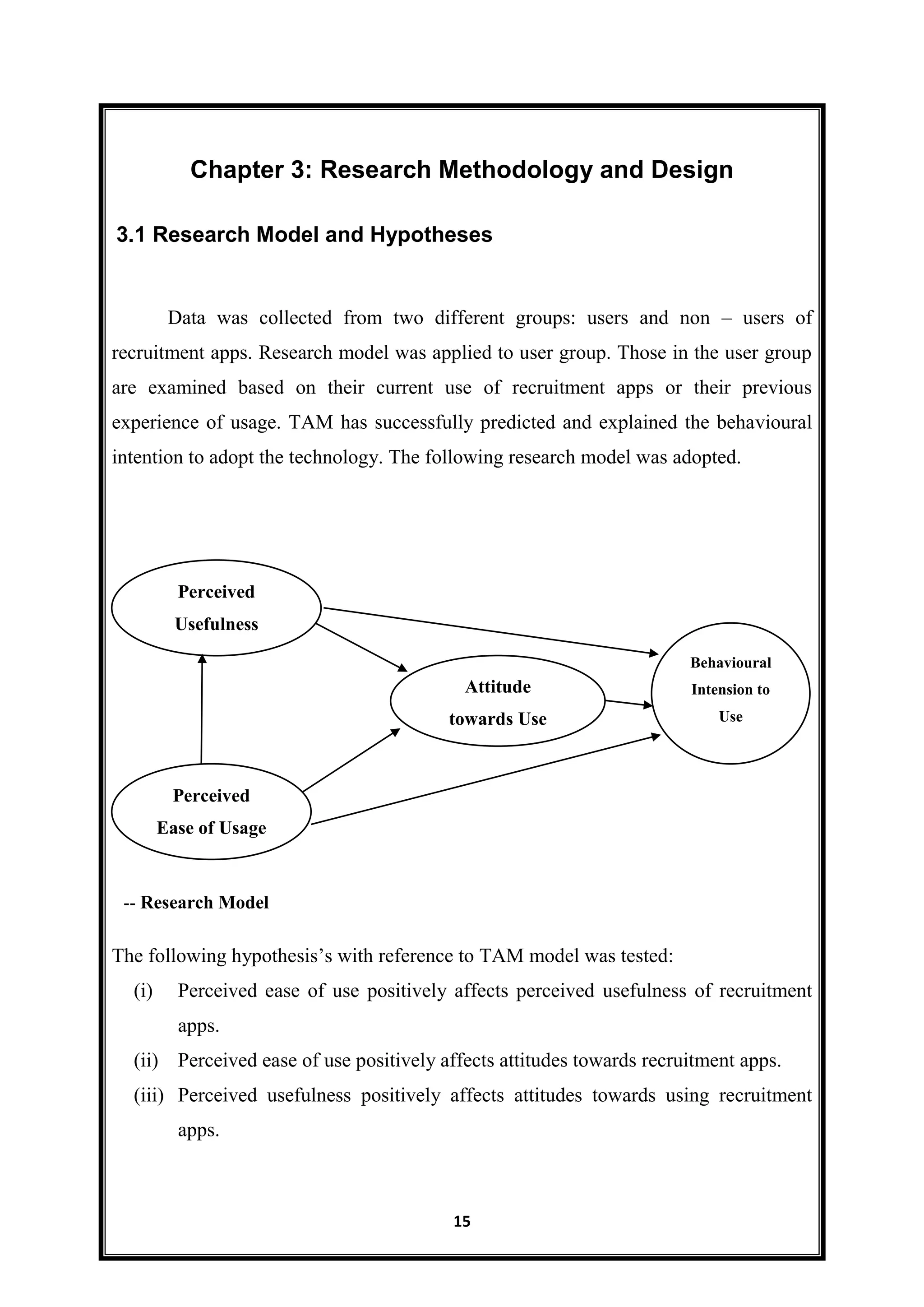 15
Chapter 3: Research Methodology and Design
Data was collected from two different groups: users and non – users of
recruitment apps. Research model was applied to user group. Those in the user group
are examined based on their current use of recruitment apps or their previous
experience of usage. TAM has successfully predicted and explained the behavioural
intention to adopt the technology. The following research model was adopted.
The following hypothesis’s with reference to TAM model was tested:
(i) Perceived ease of use positively affects perceived usefulness of recruitment
apps.
(ii) Perceived ease of use positively affects attitudes towards recruitment apps.
(iii) Perceived usefulness positively affects attitudes towards using recruitment
apps.
3.1 Research Model and Hypotheses
Perceived
Usefulness
Perceived
Ease of Usage
Attitude
towards Use
Behavioural
Intension to
Use
-- Research Model
 