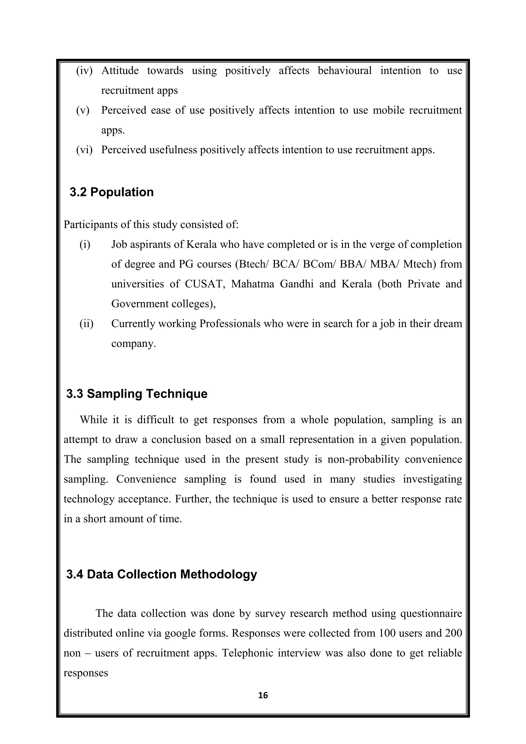 16
(iv) Attitude towards using positively affects behavioural intention to use
recruitment apps
(v) Perceived ease of use positively affects intention to use mobile recruitment
apps.
(vi) Perceived usefulness positively affects intention to use recruitment apps.
Participants of this study consisted of:
(i) Job aspirants of Kerala who have completed or is in the verge of completion
of degree and PG courses (Btech/ BCA/ BCom/ BBA/ MBA/ Mtech) from
universities of CUSAT, Mahatma Gandhi and Kerala (both Private and
Government colleges),
(ii) Currently working Professionals who were in search for a job in their dream
company.
While it is difficult to get responses from a whole population, sampling is an
attempt to draw a conclusion based on a small representation in a given population.
The sampling technique used in the present study is non-probability convenience
sampling. Convenience sampling is found used in many studies investigating
technology acceptance. Further, the technique is used to ensure a better response rate
in a short amount of time.
The data collection was done by survey research method using questionnaire
distributed online via google forms. Responses were collected from 100 users and 200
non – users of recruitment apps. Telephonic interview was also done to get reliable
responses
3.2 Population
3.4 Data Collection Methodology
3.3 Sampling Technique
 