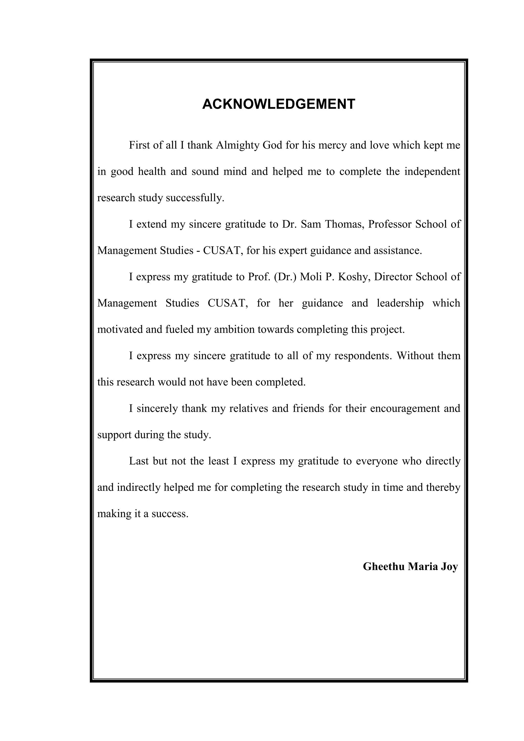 ACKNOWLEDGEMENT
First of all I thank Almighty God for his mercy and love which kept me
in good health and sound mind and helped me to complete the independent
research study successfully.
I extend my sincere gratitude to Dr. Sam Thomas, Professor School of
Management Studies - CUSAT, for his expert guidance and assistance.
I express my gratitude to Prof. (Dr.) Moli P. Koshy, Director School of
Management Studies CUSAT, for her guidance and leadership which
motivated and fueled my ambition towards completing this project.
I express my sincere gratitude to all of my respondents. Without them
this research would not have been completed.
I sincerely thank my relatives and friends for their encouragement and
support during the study.
Last but not the least I express my gratitude to everyone who directly
and indirectly helped me for completing the research study in time and thereby
making it a success.
Gheethu Maria Joy
 