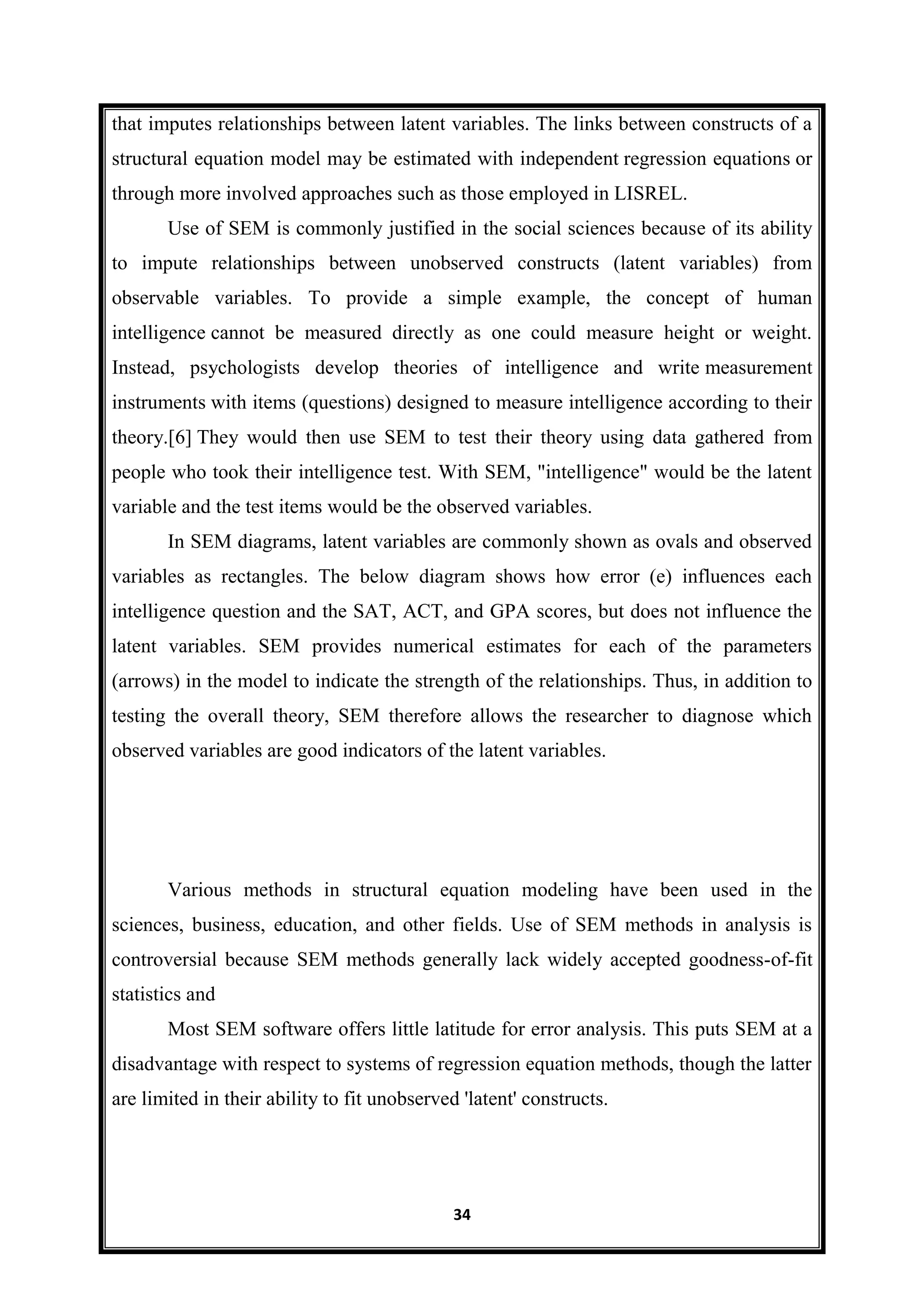 34
that imputes relationships between latent variables. The links between constructs of a
structural equation model may be estimated with independent regression equations or
through more involved approaches such as those employed in LISREL.
Use of SEM is commonly justified in the social sciences because of its ability
to impute relationships between unobserved constructs (latent variables) from
observable variables. To provide a simple example, the concept of human
intelligence cannot be measured directly as one could measure height or weight.
Instead, psychologists develop theories of intelligence and write measurement
instruments with items (questions) designed to measure intelligence according to their
theory.[6] They would then use SEM to test their theory using data gathered from
people who took their intelligence test. With SEM, "intelligence" would be the latent
variable and the test items would be the observed variables.
In SEM diagrams, latent variables are commonly shown as ovals and observed
variables as rectangles. The below diagram shows how error (e) influences each
intelligence question and the SAT, ACT, and GPA scores, but does not influence the
latent variables. SEM provides numerical estimates for each of the parameters
(arrows) in the model to indicate the strength of the relationships. Thus, in addition to
testing the overall theory, SEM therefore allows the researcher to diagnose which
observed variables are good indicators of the latent variables.
Various methods in structural equation modeling have been used in the
sciences, business, education, and other fields. Use of SEM methods in analysis is
controversial because SEM methods generally lack widely accepted goodness-of-fit
statistics and
Most SEM software offers little latitude for error analysis. This puts SEM at a
disadvantage with respect to systems of regression equation methods, though the latter
are limited in their ability to fit unobserved 'latent' constructs.
 