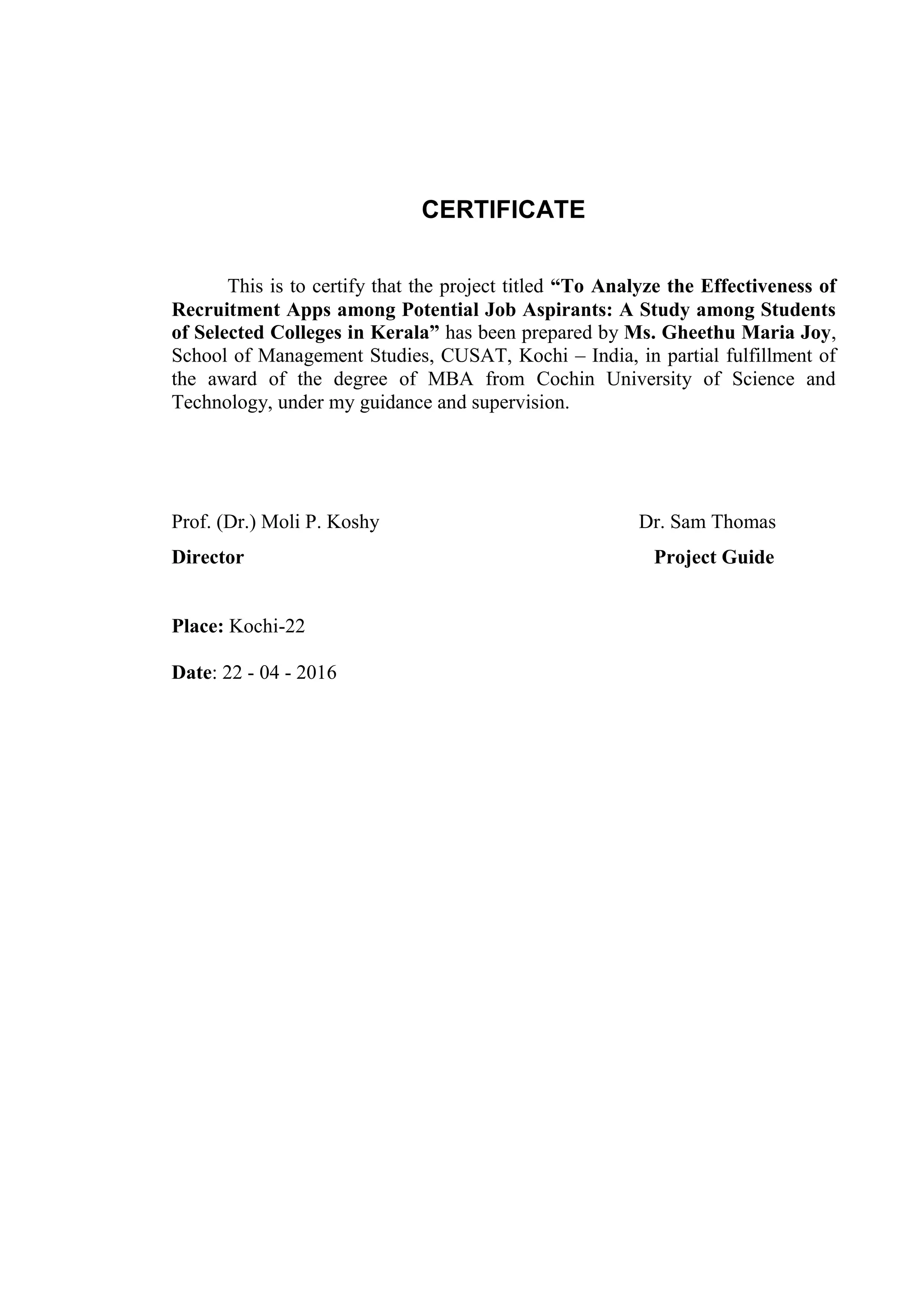 CERTIFICATE
This is to certify that the project titled “To Analyze the Effectiveness of
Recruitment Apps among Potential Job Aspirants: A Study among Students
of Selected Colleges in Kerala” has been prepared by Ms. Gheethu Maria Joy,
School of Management Studies, CUSAT, Kochi – India, in partial fulfillment of
the award of the degree of MBA from Cochin University of Science and
Technology, under my guidance and supervision.
Prof. (Dr.) Moli P. Koshy Dr. Sam Thomas
Director Project Guide
Place: Kochi-22
Date: 22 - 04 - 2016
 