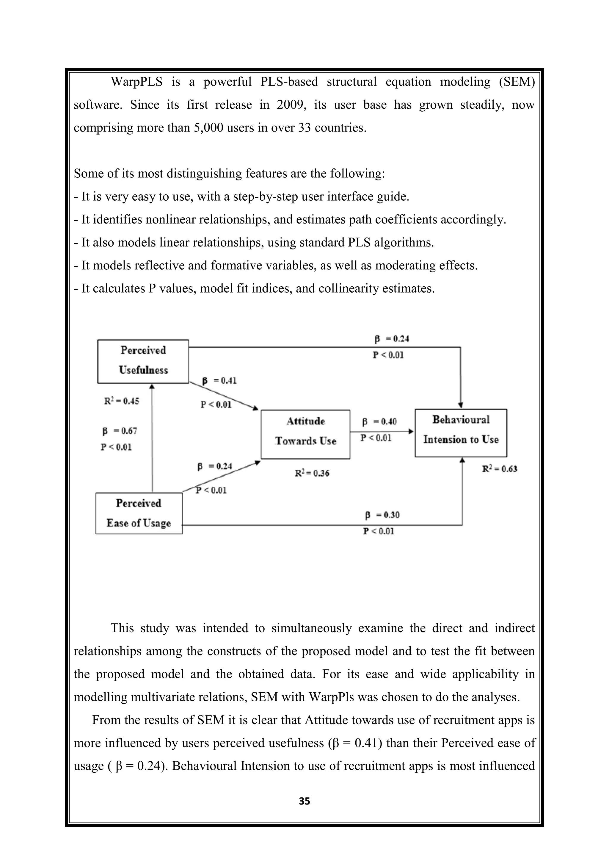 35
WarpPLS is a powerful PLS-based structural equation modeling (SEM)
software. Since its first release in 2009, its user base has grown steadily, now
comprising more than 5,000 users in over 33 countries.
Some of its most distinguishing features are the following:
- It is very easy to use, with a step-by-step user interface guide.
- It identifies nonlinear relationships, and estimates path coefficients accordingly.
- It also models linear relationships, using standard PLS algorithms.
- It models reflective and formative variables, as well as moderating effects.
- It calculates P values, model fit indices, and collinearity estimates.
This study was intended to simultaneously examine the direct and indirect
relationships among the constructs of the proposed model and to test the fit between
the proposed model and the obtained data. For its ease and wide applicability in
modelling multivariate relations, SEM with WarpPls was chosen to do the analyses.
From the results of SEM it is clear that Attitude towards use of recruitment apps is
more influenced by users perceived usefulness (β = 0.41) than their Perceived ease of
usage ( β = 0.24). Behavioural Intension to use of recruitment apps is most influenced
 