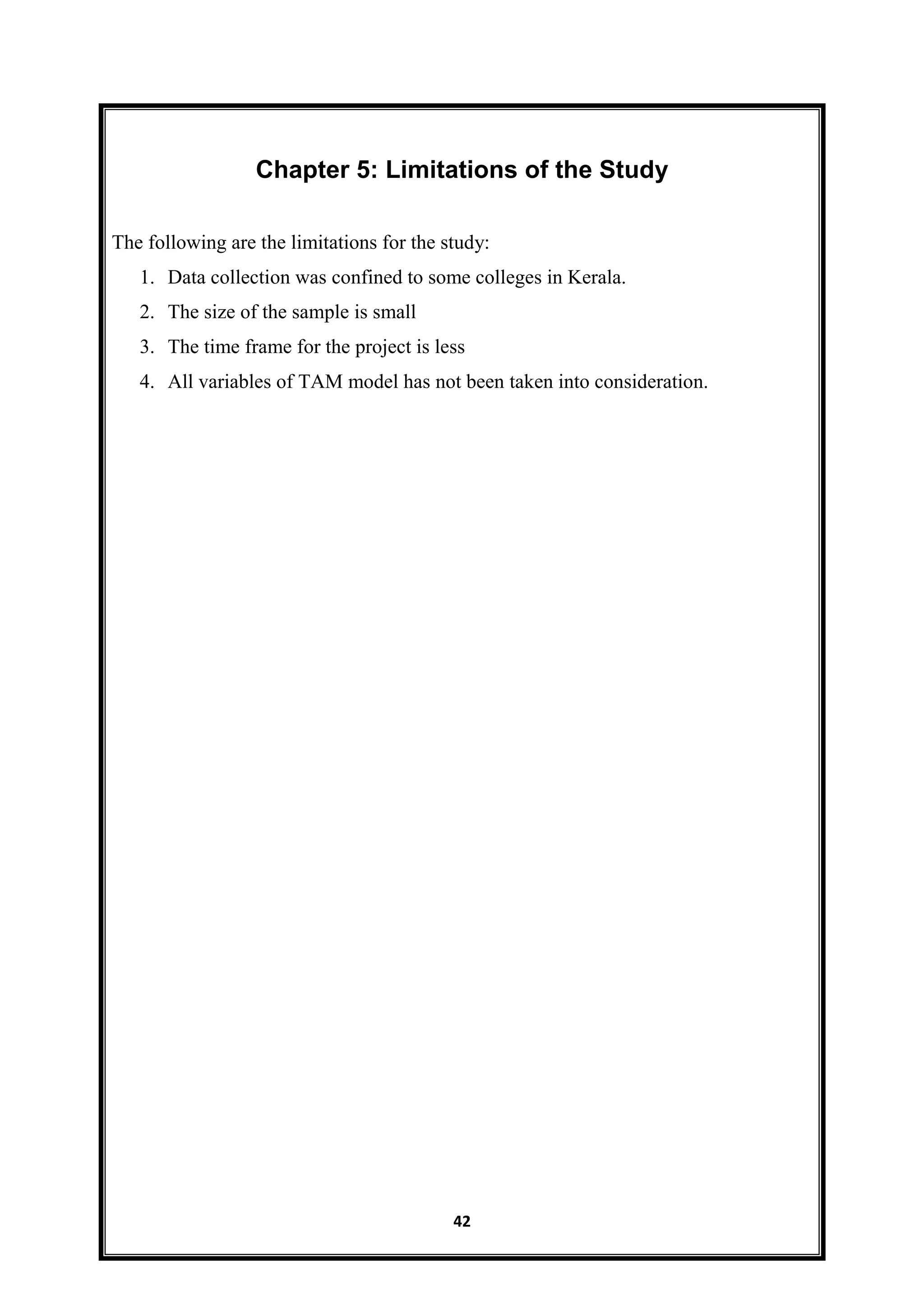 42
Chapter 5: Limitations of the Study
The following are the limitations for the study:
1. Data collection was confined to some colleges in Kerala.
2. The size of the sample is small
3. The time frame for the project is less
4. All variables of TAM model has not been taken into consideration.
 