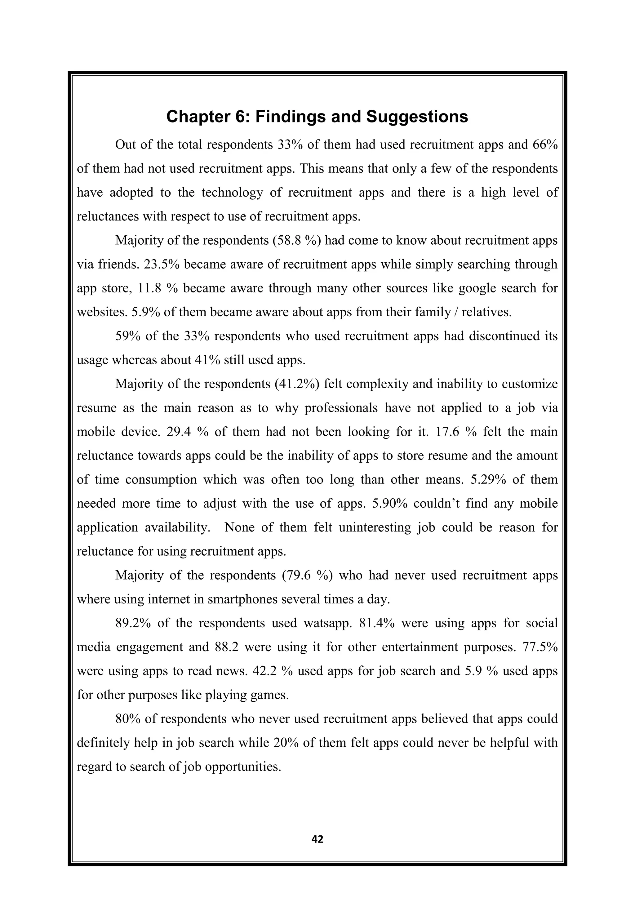 42
Chapter 6: Findings and Suggestions
Out of the total respondents 33% of them had used recruitment apps and 66%
of them had not used recruitment apps. This means that only a few of the respondents
have adopted to the technology of recruitment apps and there is a high level of
reluctances with respect to use of recruitment apps.
Majority of the respondents (58.8 %) had come to know about recruitment apps
via friends. 23.5% became aware of recruitment apps while simply searching through
app store, 11.8 % became aware through many other sources like google search for
websites. 5.9% of them became aware about apps from their family / relatives.
59% of the 33% respondents who used recruitment apps had discontinued its
usage whereas about 41% still used apps.
Majority of the respondents (41.2%) felt complexity and inability to customize
resume as the main reason as to why professionals have not applied to a job via
mobile device. 29.4 % of them had not been looking for it. 17.6 % felt the main
reluctance towards apps could be the inability of apps to store resume and the amount
of time consumption which was often too long than other means. 5.29% of them
needed more time to adjust with the use of apps. 5.90% couldn’t find any mobile
application availability. None of them felt uninteresting job could be reason for
reluctance for using recruitment apps.
Majority of the respondents (79.6 %) who had never used recruitment apps
where using internet in smartphones several times a day.
89.2% of the respondents used watsapp. 81.4% were using apps for social
media engagement and 88.2 were using it for other entertainment purposes. 77.5%
were using apps to read news. 42.2 % used apps for job search and 5.9 % used apps
for other purposes like playing games.
80% of respondents who never used recruitment apps believed that apps could
definitely help in job search while 20% of them felt apps could never be helpful with
regard to search of job opportunities.
 