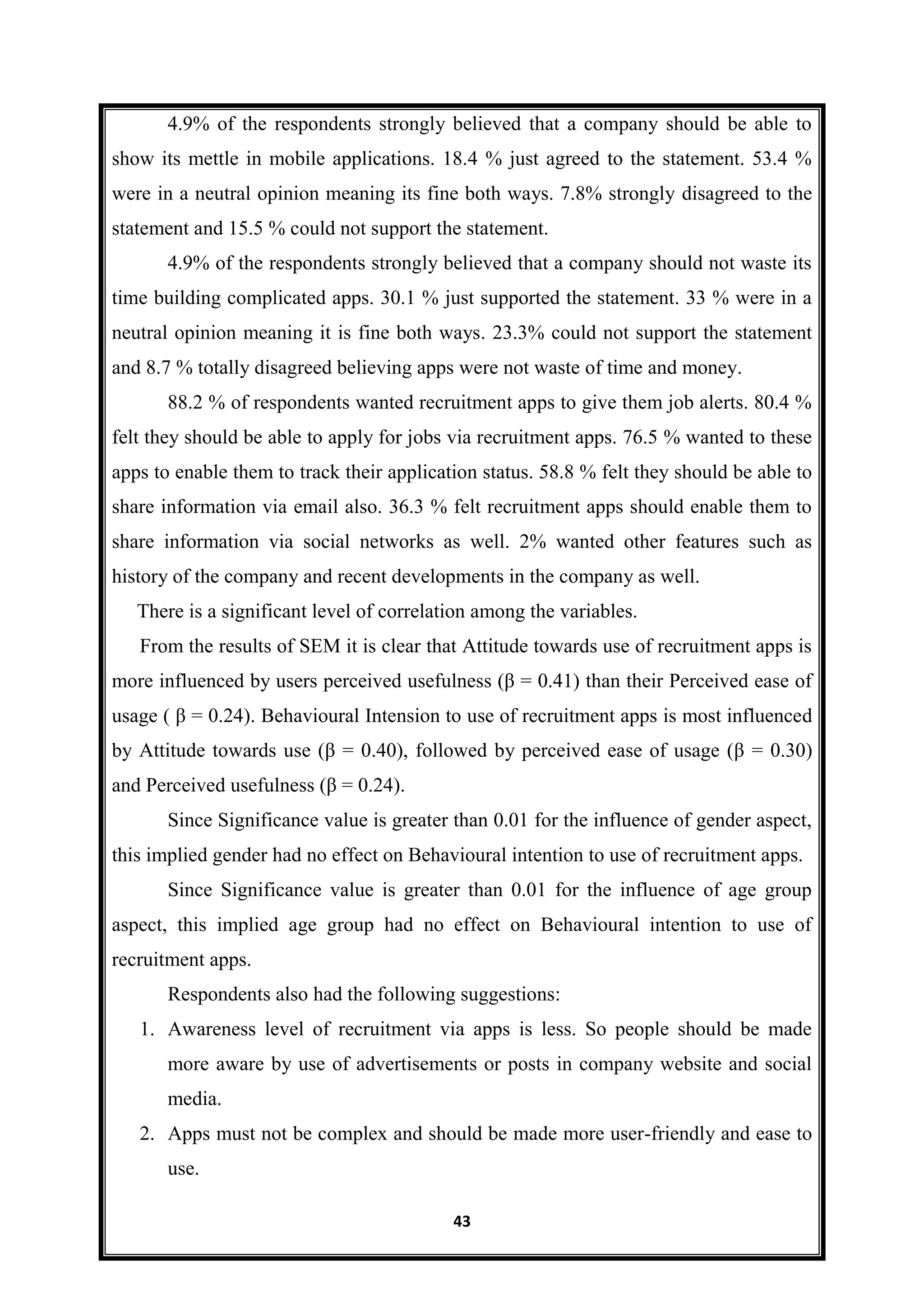 43
4.9% of the respondents strongly believed that a company should be able to
show its mettle in mobile applications. 18.4 % just agreed to the statement. 53.4 %
were in a neutral opinion meaning its fine both ways. 7.8% strongly disagreed to the
statement and 15.5 % could not support the statement.
4.9% of the respondents strongly believed that a company should not waste its
time building complicated apps. 30.1 % just supported the statement. 33 % were in a
neutral opinion meaning it is fine both ways. 23.3% could not support the statement
and 8.7 % totally disagreed believing apps were not waste of time and money.
88.2 % of respondents wanted recruitment apps to give them job alerts. 80.4 %
felt they should be able to apply for jobs via recruitment apps. 76.5 % wanted to these
apps to enable them to track their application status. 58.8 % felt they should be able to
share information via email also. 36.3 % felt recruitment apps should enable them to
share information via social networks as well. 2% wanted other features such as
history of the company and recent developments in the company as well.
There is a significant level of correlation among the variables.
From the results of SEM it is clear that Attitude towards use of recruitment apps is
more influenced by users perceived usefulness (β = 0.41) than their Perceived ease of
usage ( β = 0.24). Behavioural Intension to use of recruitment apps is most influenced
by Attitude towards use (β = 0.40), followed by perceived ease of usage (β = 0.30)
and Perceived usefulness (β = 0.24).
Since Significance value is greater than 0.01 for the influence of gender aspect,
this implied gender had no effect on Behavioural intention to use of recruitment apps.
Since Significance value is greater than 0.01 for the influence of age group
aspect, this implied age group had no effect on Behavioural intention to use of
recruitment apps.
Respondents also had the following suggestions:
1. Awareness level of recruitment via apps is less. So people should be made
more aware by use of advertisements or posts in company website and social
media.
2. Apps must not be complex and should be made more user-friendly and ease to
use.
 