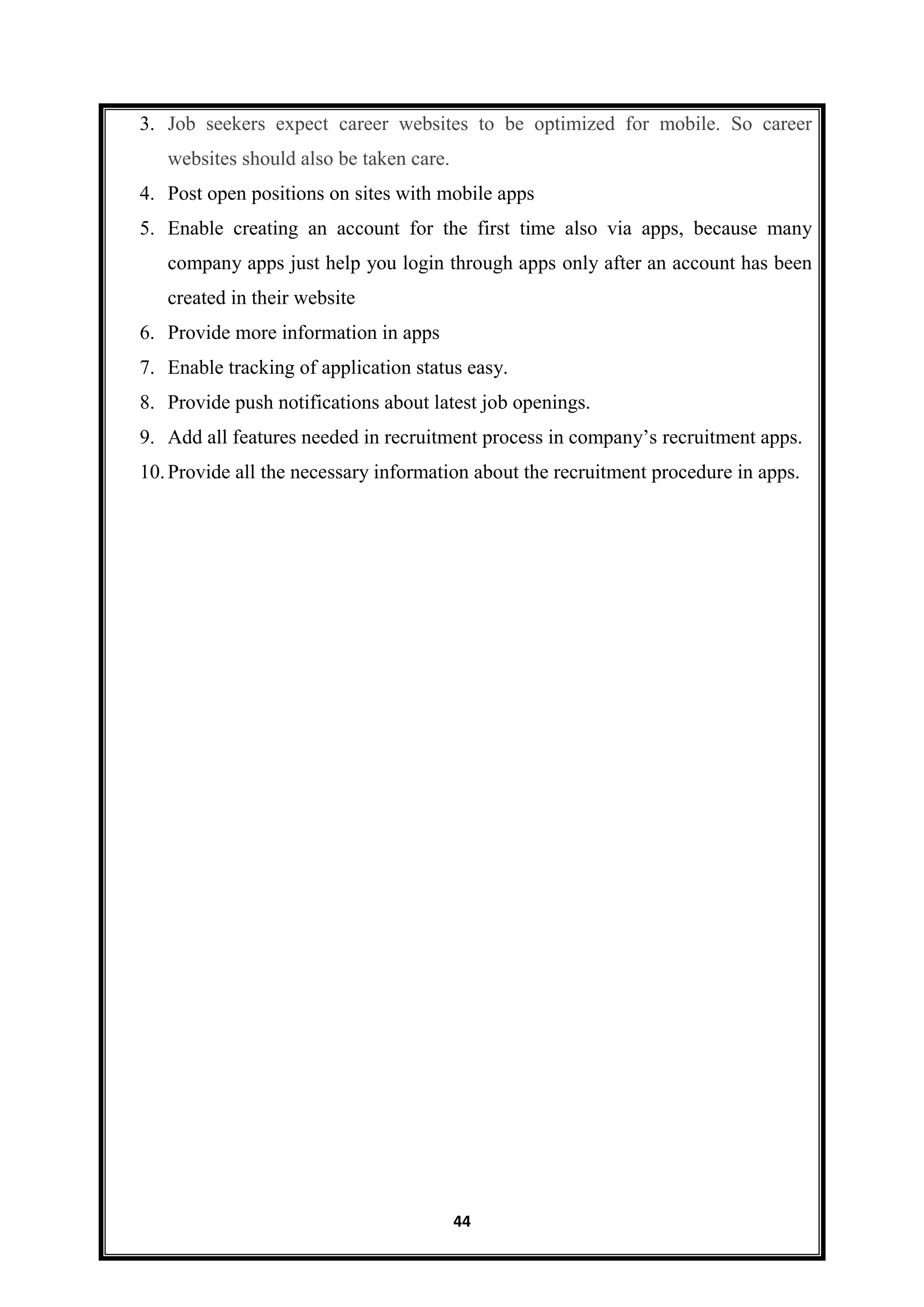 44
3. Job seekers expect career websites to be optimized for mobile. So career
websites should also be taken care.
4. Post open positions on sites with mobile apps
5. Enable creating an account for the first time also via apps, because many
company apps just help you login through apps only after an account has been
created in their website
6. Provide more information in apps
7. Enable tracking of application status easy.
8. Provide push notifications about latest job openings.
9. Add all features needed in recruitment process in company’s recruitment apps.
10.Provide all the necessary information about the recruitment procedure in apps.
 