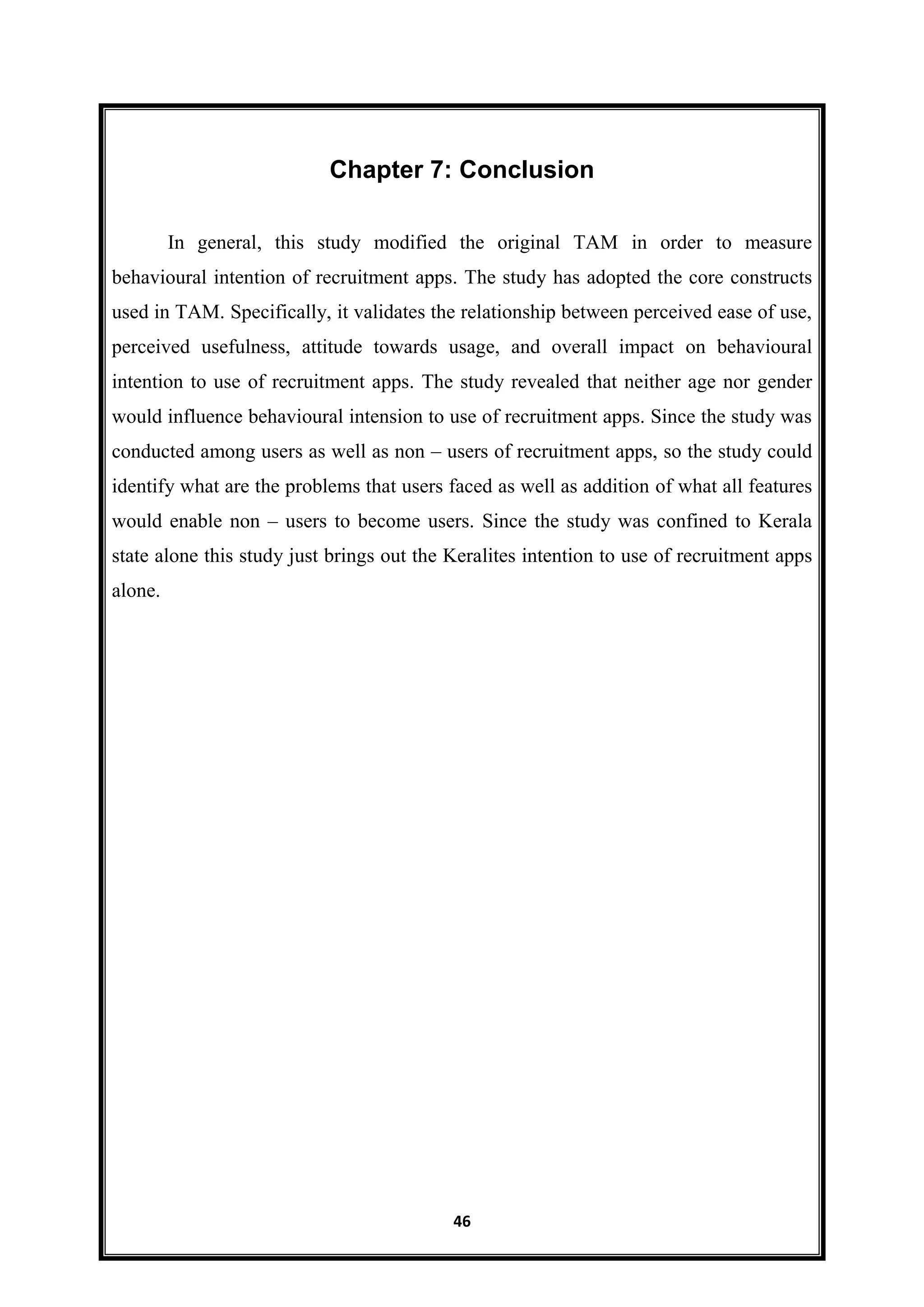 46
Chapter 7: Conclusion
In general, this study modified the original TAM in order to measure
behavioural intention of recruitment apps. The study has adopted the core constructs
used in TAM. Specifically, it validates the relationship between perceived ease of use,
perceived usefulness, attitude towards usage, and overall impact on behavioural
intention to use of recruitment apps. The study revealed that neither age nor gender
would influence behavioural intension to use of recruitment apps. Since the study was
conducted among users as well as non – users of recruitment apps, so the study could
identify what are the problems that users faced as well as addition of what all features
would enable non – users to become users. Since the study was confined to Kerala
state alone this study just brings out the Keralites intention to use of recruitment apps
alone.
 