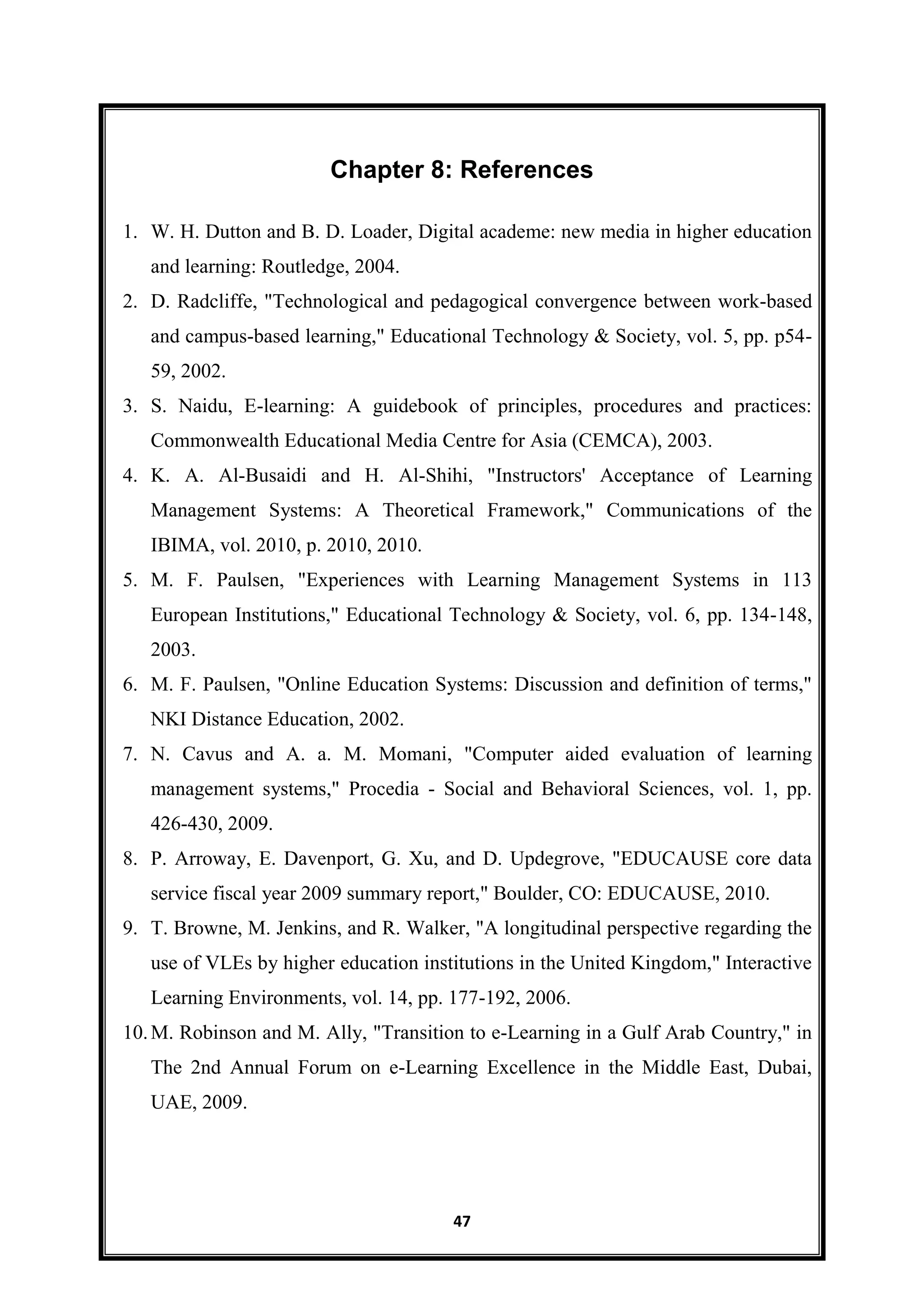 47
Chapter 8: References
1. W. H. Dutton and B. D. Loader, Digital academe: new media in higher education
and learning: Routledge, 2004.
2. D. Radcliffe, "Technological and pedagogical convergence between work-based
and campus-based learning," Educational Technology & Society, vol. 5, pp. p54-
59, 2002.
3. S. Naidu, E-learning: A guidebook of principles, procedures and practices:
Commonwealth Educational Media Centre for Asia (CEMCA), 2003.
4. K. A. Al-Busaidi and H. Al-Shihi, "Instructors' Acceptance of Learning
Management Systems: A Theoretical Framework," Communications of the
IBIMA, vol. 2010, p. 2010, 2010.
5. M. F. Paulsen, "Experiences with Learning Management Systems in 113
European Institutions," Educational Technology & Society, vol. 6, pp. 134-148,
2003.
6. M. F. Paulsen, "Online Education Systems: Discussion and definition of terms,"
NKI Distance Education, 2002.
7. N. Cavus and A. a. M. Momani, "Computer aided evaluation of learning
management systems," Procedia - Social and Behavioral Sciences, vol. 1, pp.
426-430, 2009.
8. P. Arroway, E. Davenport, G. Xu, and D. Updegrove, "EDUCAUSE core data
service fiscal year 2009 summary report," Boulder, CO: EDUCAUSE, 2010.
9. T. Browne, M. Jenkins, and R. Walker, "A longitudinal perspective regarding the
use of VLEs by higher education institutions in the United Kingdom," Interactive
Learning Environments, vol. 14, pp. 177-192, 2006.
10.M. Robinson and M. Ally, "Transition to e-Learning in a Gulf Arab Country," in
The 2nd Annual Forum on e-Learning Excellence in the Middle East, Dubai,
UAE, 2009.
 