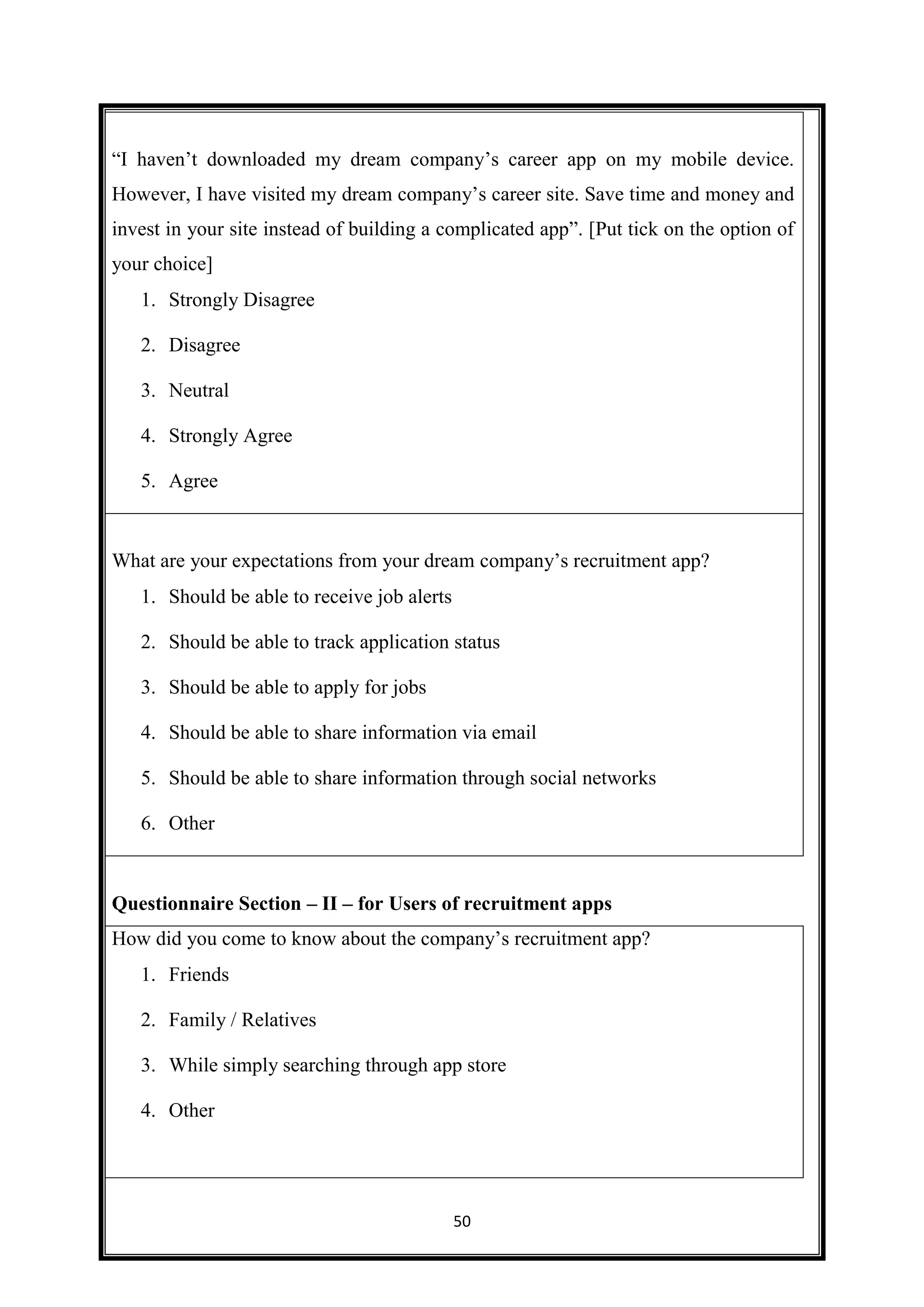 50
“I haven’t downloaded my dream company’s career app on my mobile device.
However, I have visited my dream company’s career site. Save time and money and
invest in your site instead of building a complicated app”. [Put tick on the option of
your choice]
1. Strongly Disagree
2. Disagree
3. Neutral
4. Strongly Agree
5. Agree
What are your expectations from your dream company’s recruitment app?
1. Should be able to receive job alerts
2. Should be able to track application status
3. Should be able to apply for jobs
4. Should be able to share information via email
5. Should be able to share information through social networks
6. Other
Questionnaire Section – II – for Users of recruitment apps
How did you come to know about the company’s recruitment app?
1. Friends
2. Family / Relatives
3. While simply searching through app store
4. Other
 