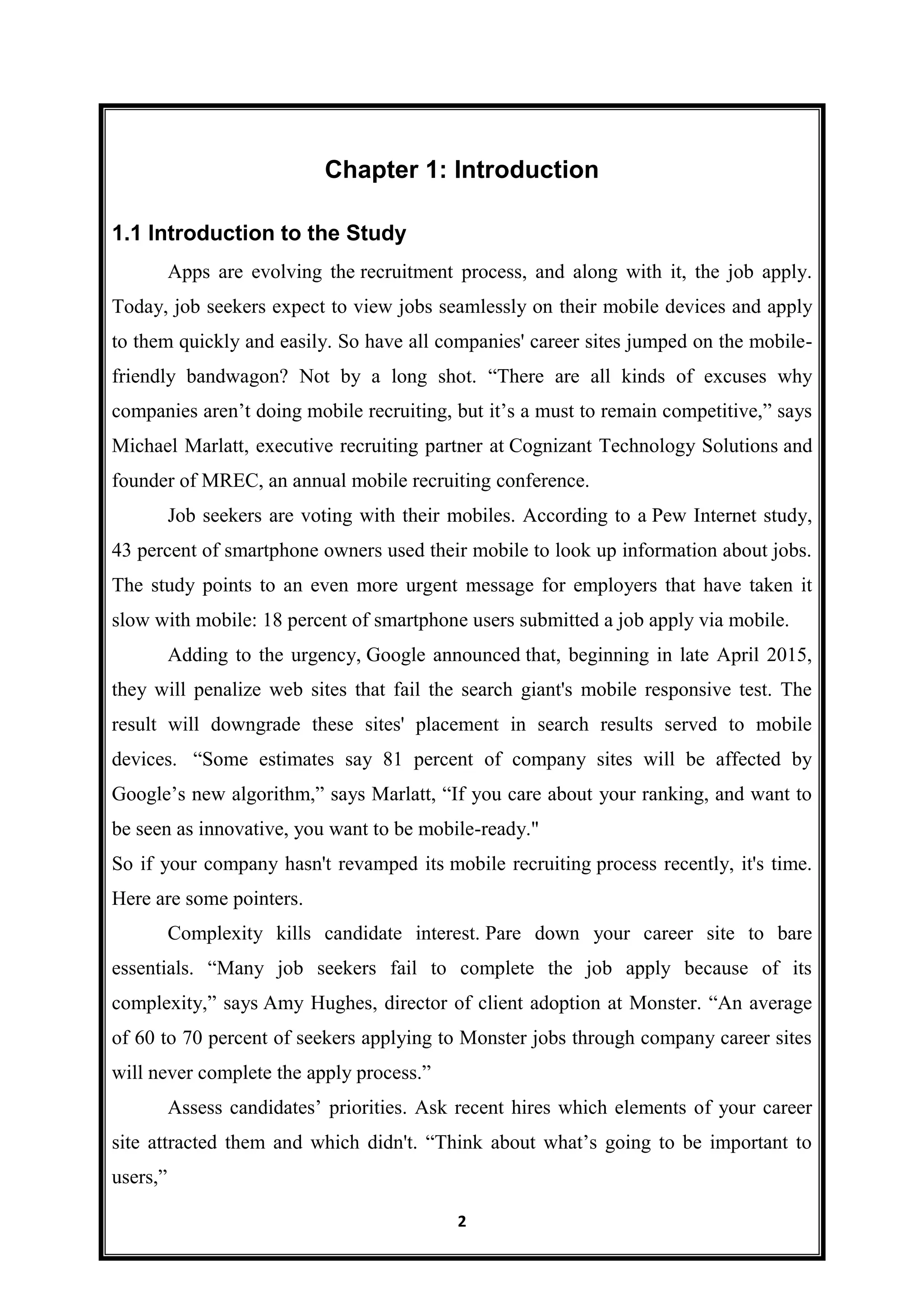 2
Chapter 1: Introduction
1.1 Introduction to the Study
Apps are evolving the recruitment process, and along with it, the job apply.
Today, job seekers expect to view jobs seamlessly on their mobile devices and apply
to them quickly and easily. So have all companies' career sites jumped on the mobile-
friendly bandwagon? Not by a long shot. “There are all kinds of excuses why
companies aren’t doing mobile recruiting, but it’s a must to remain competitive,” says
Michael Marlatt, executive recruiting partner at Cognizant Technology Solutions and
founder of MREC, an annual mobile recruiting conference.
Job seekers are voting with their mobiles. According to a Pew Internet study,
43 percent of smartphone owners used their mobile to look up information about jobs.
The study points to an even more urgent message for employers that have taken it
slow with mobile: 18 percent of smartphone users submitted a job apply via mobile.
Adding to the urgency, Google announced that, beginning in late April 2015,
they will penalize web sites that fail the search giant's mobile responsive test. The
result will downgrade these sites' placement in search results served to mobile
devices. “Some estimates say 81 percent of company sites will be affected by
Google’s new algorithm,” says Marlatt, “If you care about your ranking, and want to
be seen as innovative, you want to be mobile-ready."
So if your company hasn't revamped its mobile recruiting process recently, it's time.
Here are some pointers.
Complexity kills candidate interest. Pare down your career site to bare
essentials. “Many job seekers fail to complete the job apply because of its
complexity,” says Amy Hughes, director of client adoption at Monster. “An average
of 60 to 70 percent of seekers applying to Monster jobs through company career sites
will never complete the apply process.”
Assess candidates’ priorities. Ask recent hires which elements of your career
site attracted them and which didn't. “Think about what’s going to be important to
users,”
 
