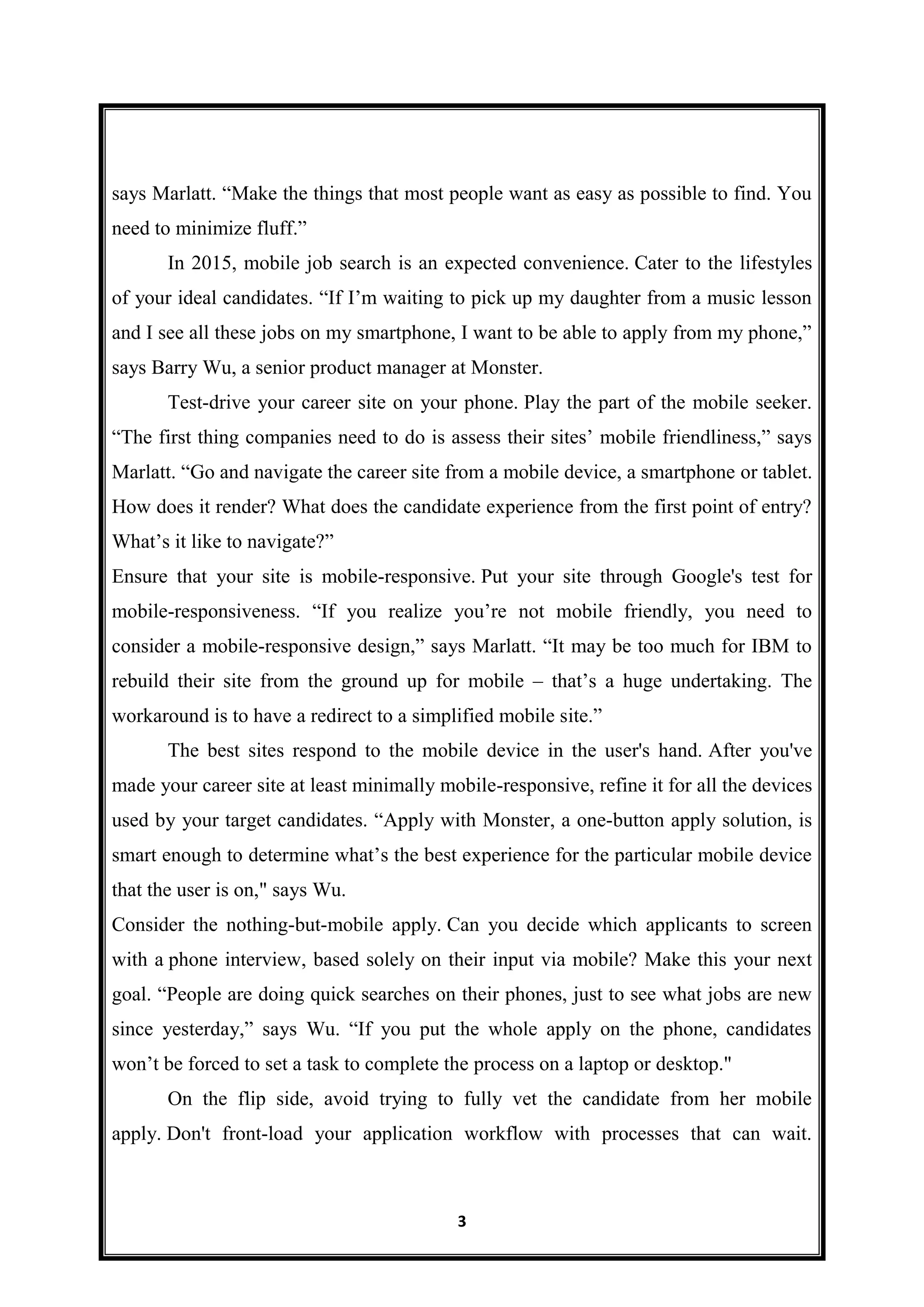 3
says Marlatt. “Make the things that most people want as easy as possible to find. You
need to minimize fluff.”
In 2015, mobile job search is an expected convenience. Cater to the lifestyles
of your ideal candidates. “If I’m waiting to pick up my daughter from a music lesson
and I see all these jobs on my smartphone, I want to be able to apply from my phone,”
says Barry Wu, a senior product manager at Monster.
Test-drive your career site on your phone. Play the part of the mobile seeker.
“The first thing companies need to do is assess their sites’ mobile friendliness,” says
Marlatt. “Go and navigate the career site from a mobile device, a smartphone or tablet.
How does it render? What does the candidate experience from the first point of entry?
What’s it like to navigate?”
Ensure that your site is mobile-responsive. Put your site through Google's test for
mobile-responsiveness. “If you realize you’re not mobile friendly, you need to
consider a mobile-responsive design,” says Marlatt. “It may be too much for IBM to
rebuild their site from the ground up for mobile – that’s a huge undertaking. The
workaround is to have a redirect to a simplified mobile site.”
The best sites respond to the mobile device in the user's hand. After you've
made your career site at least minimally mobile-responsive, refine it for all the devices
used by your target candidates. “Apply with Monster, a one-button apply solution, is
smart enough to determine what’s the best experience for the particular mobile device
that the user is on," says Wu.
Consider the nothing-but-mobile apply. Can you decide which applicants to screen
with a phone interview, based solely on their input via mobile? Make this your next
goal. “People are doing quick searches on their phones, just to see what jobs are new
since yesterday,” says Wu. “If you put the whole apply on the phone, candidates
won’t be forced to set a task to complete the process on a laptop or desktop."
On the flip side, avoid trying to fully vet the candidate from her mobile
apply. Don't front-load your application workflow with processes that can wait.
 