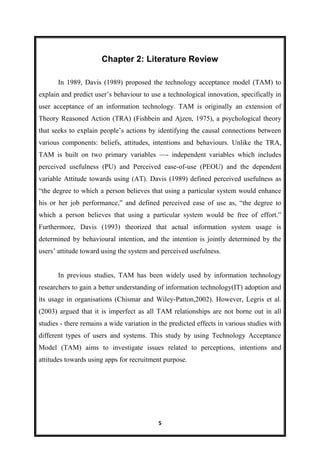 5
Chapter 2: Literature Review
In 1989, Davis (1989) proposed the technology acceptance model (TAM) to
explain and predict user’s behaviour to use a technological innovation, specifically in
user acceptance of an information technology. TAM is originally an extension of
Theory Reasoned Action (TRA) (Fishbein and Ajzen, 1975), a psychological theory
that seeks to explain people’s actions by identifying the causal connections between
various components: beliefs, attitudes, intentions and behaviours. Unlike the TRA,
TAM is built on two primary variables —- independent variables which includes
perceived usefulness (PU) and Perceived ease-of-use (PEOU) and the dependent
variable Attitude towards using (AT). Davis (1989) defined perceived usefulness as
―the degree to which a person believes that using a particular system would enhance
his or her job performance,‖ and defined perceived ease of use as, ―the degree to
which a person believes that using a particular system would be free of effort.‖
Furthermore, Davis (1993) theorized that actual information system usage is
determined by behavioural intention, and the intention is jointly determined by the
users’ attitude toward using the system and perceived usefulness.
In previous studies, TAM has been widely used by information technology
researchers to gain a better understanding of information technology(IT) adoption and
its usage in organisations (Chismar and Wiley-Patton,2002). However, Legris et al.
(2003) argued that it is imperfect as all TAM relationships are not borne out in all
studies - there remains a wide variation in the predicted effects in various studies with
different types of users and systems. This study by using Technology Acceptance
Model (TAM) aims to investigate issues related to perceptions, intentions and
attitudes towards using apps for recruitment purpose.
 