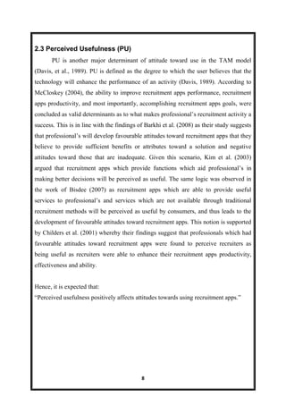 8
2.3 Perceived Usefulness (PU)
PU is another major determinant of attitude toward use in the TAM model
(Davis, et al., 1989). PU is defined as the degree to which the user believes that the
technology will enhance the performance of an activity (Davis, 1989). According to
McCloskey (2004), the ability to improve recruitment apps performance, recruitment
apps productivity, and most importantly, accomplishing recruitment apps goals, were
concluded as valid determinants as to what makes professional’s recruitment activity a
success. This is in line with the findings of Barkhi et al. (2008) as their study suggests
that professional’s will develop favourable attitudes toward recruitment apps that they
believe to provide sufficient benefits or attributes toward a solution and negative
attitudes toward those that are inadequate. Given this scenario, Kim et al. (2003)
argued that recruitment apps which provide functions which aid professional’s in
making better decisions will be perceived as useful. The same logic was observed in
the work of Bisdee (2007) as recruitment apps which are able to provide useful
services to professional’s and services which are not available through traditional
recruitment methods will be perceived as useful by consumers, and thus leads to the
development of favourable attitudes toward recruitment apps. This notion is supported
by Childers et al. (2001) whereby their findings suggest that professionals which had
favourable attitudes toward recruitment apps were found to perceive recruiters as
being useful as recruiters were able to enhance their recruitment apps productivity,
effectiveness and ability.
Hence, it is expected that:
―Perceived usefulness positively affects attitudes towards using recruitment apps.‖
 