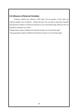 11
2.6 Influence of External Variables
External variables also influence TAM model. For the purpose of this study two
external variables were considered – Gender and Age. This was done to determine if gender
and age had an influence on behaviral intension to use of recruitment apps. Based on this two
hypothesis statements were made :
―Gender had an impact on Behavioral intention towards use of recruitment apps‖
―Age group had an impact on Behavioral intention towards use of recruitment apps‖
 