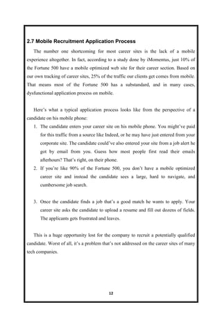 12
2.7 Mobile Recruitment Application Process
The number one shortcoming for most career sites is the lack of a mobile
experience altogether. In fact, according to a study done by iMomentus, just 10% of
the Fortune 500 have a mobile optimized web site for their career section. Based on
our own tracking of career sites, 25% of the traffic our clients get comes from mobile.
That means most of the Fortune 500 has a substandard, and in many cases,
dysfunctional application process on mobile.
Here’s what a typical application process looks like from the perspective of a
candidate on his mobile phone:
1. The candidate enters your career site on his mobile phone. You might’ve paid
for this traffic from a source like Indeed, or he may have just entered from your
corporate site. The candidate could’ve also entered your site from a job alert he
got by email from you. Guess how most people first read their emails
afterhours? That’s right, on their phone.
2. If you’re like 90% of the Fortune 500, you don’t have a mobile optimized
career site and instead the candidate sees a large, hard to navigate, and
cumbersome job search.
3. Once the candidate finds a job that’s a good match he wants to apply. Your
career site asks the candidate to upload a resume and fill out dozens of fields.
The applicants gets frustrated and leaves.
This is a huge opportunity lost for the company to recruit a potentially qualified
candidate. Worst of all, it’s a problem that’s not addressed on the career sites of many
tech companies.
 