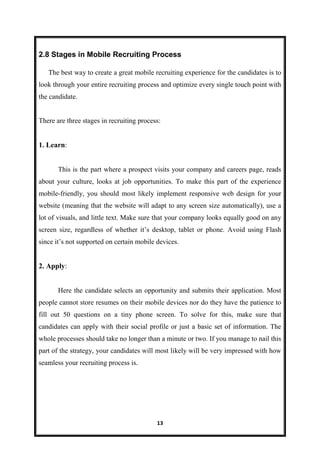 13
2.8 Stages in Mobile Recruiting Process
The best way to create a great mobile recruiting experience for the candidates is to
look through your entire recruiting process and optimize every single touch point with
the candidate.
There are three stages in recruiting process:
1. Learn:
This is the part where a prospect visits your company and careers page, reads
about your culture, looks at job opportunities. To make this part of the experience
mobile-friendly, you should most likely implement responsive web design for your
website (meaning that the website will adapt to any screen size automatically), use a
lot of visuals, and little text. Make sure that your company looks equally good on any
screen size, regardless of whether it’s desktop, tablet or phone. Avoid using Flash
since it’s not supported on certain mobile devices.
2. Apply:
Here the candidate selects an opportunity and submits their application. Most
people cannot store resumes on their mobile devices nor do they have the patience to
fill out 50 questions on a tiny phone screen. To solve for this, make sure that
candidates can apply with their social profile or just a basic set of information. The
whole processes should take no longer than a minute or two. If you manage to nail this
part of the strategy, your candidates will most likely will be very impressed with how
seamless your recruiting process is.
 