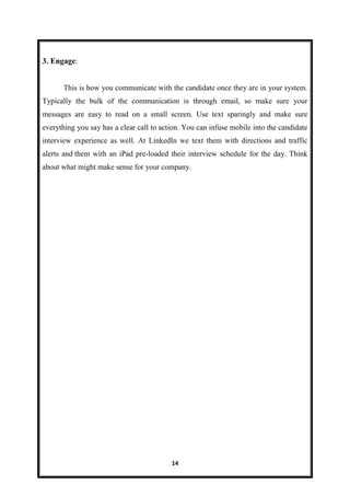 14
3. Engage:
This is how you communicate with the candidate once they are in your system.
Typically the bulk of the communication is through email, so make sure your
messages are easy to read on a small screen. Use text sparingly and make sure
everything you say has a clear call to action. You can infuse mobile into the candidate
interview experience as well. At LinkedIn we text them with directions and traffic
alerts and them with an iPad pre-loaded their interview schedule for the day. Think
about what might make sense for your company.
 
