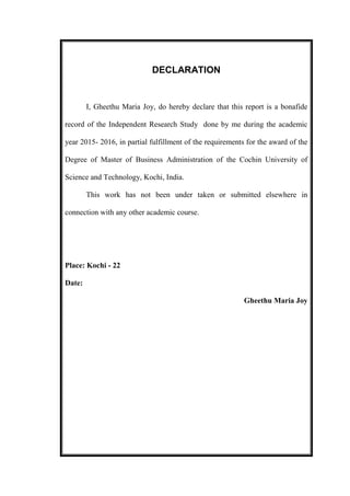 DECLARATION
I, Gheethu Maria Joy, do hereby declare that this report is a bonafide
record of the Independent Research Study done by me during the academic
year 2015- 2016, in partial fulfillment of the requirements for the award of the
Degree of Master of Business Administration of the Cochin University of
Science and Technology, Kochi, India.
This work has not been under taken or submitted elsewhere in
connection with any other academic course.
Place: Kochi - 22
Date:
Gheethu Maria Joy
 