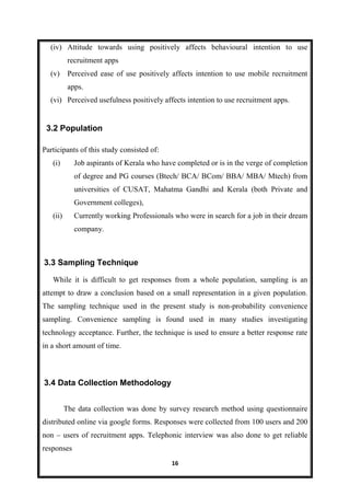 16
(iv) Attitude towards using positively affects behavioural intention to use
recruitment apps
(v) Perceived ease of use positively affects intention to use mobile recruitment
apps.
(vi) Perceived usefulness positively affects intention to use recruitment apps.
Participants of this study consisted of:
(i) Job aspirants of Kerala who have completed or is in the verge of completion
of degree and PG courses (Btech/ BCA/ BCom/ BBA/ MBA/ Mtech) from
universities of CUSAT, Mahatma Gandhi and Kerala (both Private and
Government colleges),
(ii) Currently working Professionals who were in search for a job in their dream
company.
While it is difficult to get responses from a whole population, sampling is an
attempt to draw a conclusion based on a small representation in a given population.
The sampling technique used in the present study is non-probability convenience
sampling. Convenience sampling is found used in many studies investigating
technology acceptance. Further, the technique is used to ensure a better response rate
in a short amount of time.
The data collection was done by survey research method using questionnaire
distributed online via google forms. Responses were collected from 100 users and 200
non – users of recruitment apps. Telephonic interview was also done to get reliable
responses
3.2 Population
3.4 Data Collection Methodology
3.3 Sampling Technique
 
