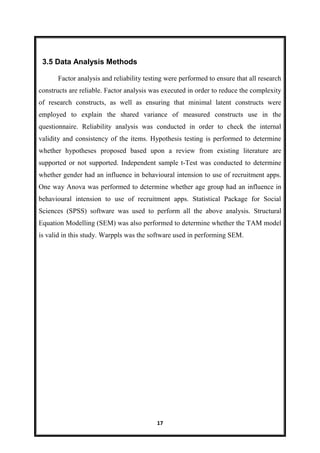17
Factor analysis and reliability testing were performed to ensure that all research
constructs are reliable. Factor analysis was executed in order to reduce the complexity
of research constructs, as well as ensuring that minimal latent constructs were
employed to explain the shared variance of measured constructs use in the
questionnaire. Reliability analysis was conducted in order to check the internal
validity and consistency of the items. Hypothesis testing is performed to determine
whether hypotheses proposed based upon a review from existing literature are
supported or not supported. Independent sample t-Test was conducted to determine
whether gender had an influence in behavioural intension to use of recruitment apps.
One way Anova was performed to determine whether age group had an influence in
behavioural intension to use of recruitment apps. Statistical Package for Social
Sciences (SPSS) software was used to perform all the above analysis. Structural
Equation Modelling (SEM) was also performed to determine whether the TAM model
is valid in this study. Warppls was the software used in performing SEM.
3.5 Data Analysis Methods
 
