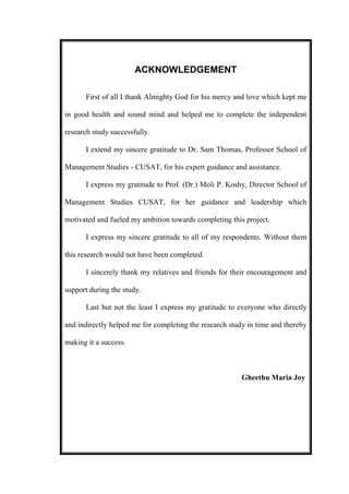 ACKNOWLEDGEMENT
First of all I thank Almighty God for his mercy and love which kept me
in good health and sound mind and helped me to complete the independent
research study successfully.
I extend my sincere gratitude to Dr. Sam Thomas, Professor School of
Management Studies - CUSAT, for his expert guidance and assistance.
I express my gratitude to Prof. (Dr.) Moli P. Koshy, Director School of
Management Studies CUSAT, for her guidance and leadership which
motivated and fueled my ambition towards completing this project.
I express my sincere gratitude to all of my respondents. Without them
this research would not have been completed.
I sincerely thank my relatives and friends for their encouragement and
support during the study.
Last but not the least I express my gratitude to everyone who directly
and indirectly helped me for completing the research study in time and thereby
making it a success.
Gheethu Maria Joy
 