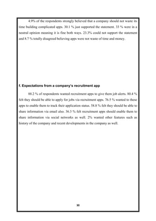 30
4.9% of the respondents strongly believed that a company should not waste its
time building complicated apps. 30.1 % just supported the statement. 33 % were in a
neutral opinion meaning it is fine both ways. 23.3% could not support the statement
and 8.7 % totally disagreed believing apps were not waste of time and money.
f. Expectations from a company’s recruitment app
88.2 % of respondents wanted recruitment apps to give them job alerts. 80.4 %
felt they should be able to apply for jobs via recruitment apps. 76.5 % wanted to these
apps to enable them to track their application status. 58.8 % felt they should be able to
share information via email also. 36.3 % felt recruitment apps should enable them to
share information via social networks as well. 2% wanted other features such as
history of the company and recent developments in the company as well.
 