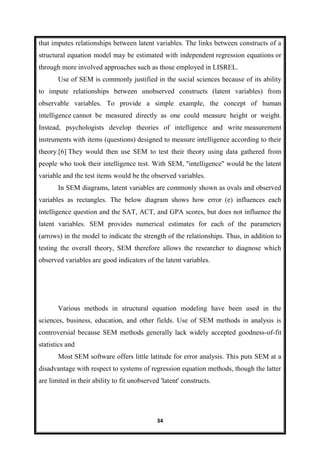 34
that imputes relationships between latent variables. The links between constructs of a
structural equation model may be estimated with independent regression equations or
through more involved approaches such as those employed in LISREL.
Use of SEM is commonly justified in the social sciences because of its ability
to impute relationships between unobserved constructs (latent variables) from
observable variables. To provide a simple example, the concept of human
intelligence cannot be measured directly as one could measure height or weight.
Instead, psychologists develop theories of intelligence and write measurement
instruments with items (questions) designed to measure intelligence according to their
theory.[6] They would then use SEM to test their theory using data gathered from
people who took their intelligence test. With SEM, "intelligence" would be the latent
variable and the test items would be the observed variables.
In SEM diagrams, latent variables are commonly shown as ovals and observed
variables as rectangles. The below diagram shows how error (e) influences each
intelligence question and the SAT, ACT, and GPA scores, but does not influence the
latent variables. SEM provides numerical estimates for each of the parameters
(arrows) in the model to indicate the strength of the relationships. Thus, in addition to
testing the overall theory, SEM therefore allows the researcher to diagnose which
observed variables are good indicators of the latent variables.
Various methods in structural equation modeling have been used in the
sciences, business, education, and other fields. Use of SEM methods in analysis is
controversial because SEM methods generally lack widely accepted goodness-of-fit
statistics and
Most SEM software offers little latitude for error analysis. This puts SEM at a
disadvantage with respect to systems of regression equation methods, though the latter
are limited in their ability to fit unobserved 'latent' constructs.
 