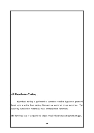 38
4.8 Hypotheses Testing
Hypothesis testing is performed to determine whether hypotheses proposed
based upon a review from existing literature are supported or not supported. The
following hypothesises were tested based on the research framework.
H1: Perceived ease of use positively affects perceived usefulness of recruitment apps.
 