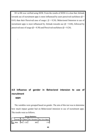 40
H1 to H6 was verified using SEM. From the results of SEM it is clear that Attitude
towards use of recruitment apps is more influenced by users perceived usefulness (β =
0.41) than their Perceived ease of usage ( β = 0.24). Behavioural Intension to use of
recruitment apps is most influenced by Attitude towards use (β = 0.40), followed by
perceived ease of usage (β = 0.30) and Perceived usefulness (β = 0.24).
.
4.9 Influence of gender in Behavioral intension to use of
recruitment
apps
The variables were grouped based on gender. The aim of this test was to determine
how much impact gender had on Behavioural intension to use of recruitment apps.
The results were as follows.
Group Statistics
Gender N Mean Std. Deviation Std. Error Mean
BI Male 46 3.32 .805 .119
 