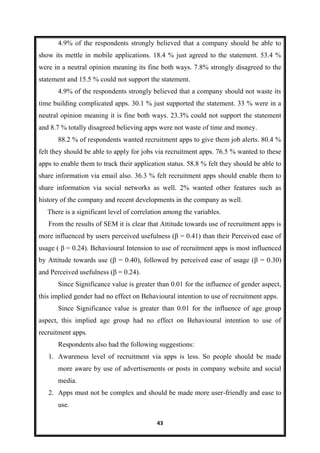 43
4.9% of the respondents strongly believed that a company should be able to
show its mettle in mobile applications. 18.4 % just agreed to the statement. 53.4 %
were in a neutral opinion meaning its fine both ways. 7.8% strongly disagreed to the
statement and 15.5 % could not support the statement.
4.9% of the respondents strongly believed that a company should not waste its
time building complicated apps. 30.1 % just supported the statement. 33 % were in a
neutral opinion meaning it is fine both ways. 23.3% could not support the statement
and 8.7 % totally disagreed believing apps were not waste of time and money.
88.2 % of respondents wanted recruitment apps to give them job alerts. 80.4 %
felt they should be able to apply for jobs via recruitment apps. 76.5 % wanted to these
apps to enable them to track their application status. 58.8 % felt they should be able to
share information via email also. 36.3 % felt recruitment apps should enable them to
share information via social networks as well. 2% wanted other features such as
history of the company and recent developments in the company as well.
There is a significant level of correlation among the variables.
From the results of SEM it is clear that Attitude towards use of recruitment apps is
more influenced by users perceived usefulness (β = 0.41) than their Perceived ease of
usage ( β = 0.24). Behavioural Intension to use of recruitment apps is most influenced
by Attitude towards use (β = 0.40), followed by perceived ease of usage (β = 0.30)
and Perceived usefulness (β = 0.24).
Since Significance value is greater than 0.01 for the influence of gender aspect,
this implied gender had no effect on Behavioural intention to use of recruitment apps.
Since Significance value is greater than 0.01 for the influence of age group
aspect, this implied age group had no effect on Behavioural intention to use of
recruitment apps.
Respondents also had the following suggestions:
1. Awareness level of recruitment via apps is less. So people should be made
more aware by use of advertisements or posts in company website and social
media.
2. Apps must not be complex and should be made more user-friendly and ease to
use.
 