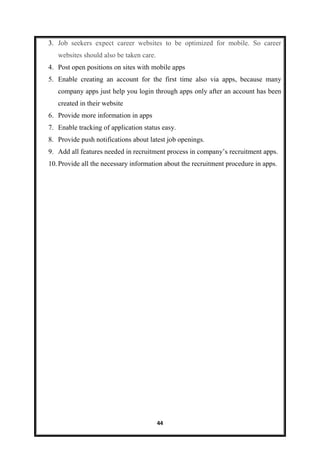 44
3. Job seekers expect career websites to be optimized for mobile. So career
websites should also be taken care.
4. Post open positions on sites with mobile apps
5. Enable creating an account for the first time also via apps, because many
company apps just help you login through apps only after an account has been
created in their website
6. Provide more information in apps
7. Enable tracking of application status easy.
8. Provide push notifications about latest job openings.
9. Add all features needed in recruitment process in company’s recruitment apps.
10.Provide all the necessary information about the recruitment procedure in apps.
 