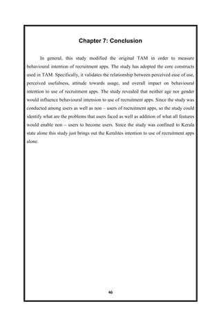 46
Chapter 7: Conclusion
In general, this study modified the original TAM in order to measure
behavioural intention of recruitment apps. The study has adopted the core constructs
used in TAM. Specifically, it validates the relationship between perceived ease of use,
perceived usefulness, attitude towards usage, and overall impact on behavioural
intention to use of recruitment apps. The study revealed that neither age nor gender
would influence behavioural intension to use of recruitment apps. Since the study was
conducted among users as well as non – users of recruitment apps, so the study could
identify what are the problems that users faced as well as addition of what all features
would enable non – users to become users. Since the study was confined to Kerala
state alone this study just brings out the Keralites intention to use of recruitment apps
alone.
 