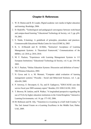 47
Chapter 8: References
1. W. H. Dutton and B. D. Loader, Digital academe: new media in higher education
and learning: Routledge, 2004.
2. D. Radcliffe, "Technological and pedagogical convergence between work-based
and campus-based learning," Educational Technology & Society, vol. 5, pp. p54-
59, 2002.
3. S. Naidu, E-learning: A guidebook of principles, procedures and practices:
Commonwealth Educational Media Centre for Asia (CEMCA), 2003.
4. K. A. Al-Busaidi and H. Al-Shihi, "Instructors' Acceptance of Learning
Management Systems: A Theoretical Framework," Communications of the
IBIMA, vol. 2010, p. 2010, 2010.
5. M. F. Paulsen, "Experiences with Learning Management Systems in 113
European Institutions," Educational Technology & Society, vol. 6, pp. 134-148,
2003.
6. M. F. Paulsen, "Online Education Systems: Discussion and definition of terms,"
NKI Distance Education, 2002.
7. N. Cavus and A. a. M. Momani, "Computer aided evaluation of learning
management systems," Procedia - Social and Behavioral Sciences, vol. 1, pp.
426-430, 2009.
8. P. Arroway, E. Davenport, G. Xu, and D. Updegrove, "EDUCAUSE core data
service fiscal year 2009 summary report," Boulder, CO: EDUCAUSE, 2010.
9. T. Browne, M. Jenkins, and R. Walker, "A longitudinal perspective regarding the
use of VLEs by higher education institutions in the United Kingdom," Interactive
Learning Environments, vol. 14, pp. 177-192, 2006.
10.M. Robinson and M. Ally, "Transition to e-Learning in a Gulf Arab Country," in
The 2nd Annual Forum on e-Learning Excellence in the Middle East, Dubai,
UAE, 2009.
 