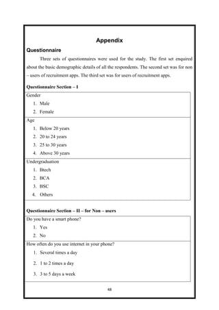 48
Appendix
Questionnaire
Three sets of questionnaires were used for the study. The first set enquired
about the basic demographic details of all the respondents. The second set was for non
– users of recruitment apps. The third set was for users of recruitment apps.
Questionnaire Section – I
Gender
1. Male
2. Female
Age
1. Below 20 years
2. 20 to 24 years
3. 25 to 30 years
4. Above 30 years
Undergraduation
1. Btech
2. BCA
3. BSC
4. Others
Questionnaire Section – II – for Non – users
Do you have a smart phone?
1. Yes
2. No
How often do you use internet in your phone?
1. Several times a day
2. 1 to 2 times a day
3. 3 to 5 days a week
 
