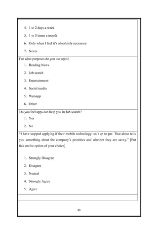 49
4. 1 to 2 days a week
5. 1 to 3 times a month
6. Only when I feel it’s absolutely necessary
7. Never
For what purposes do you use apps?
1. Reading News
2. Job search
3. Entertainment
4. Social media
5. Watsapp
6. Other
Do you feel apps can help you in Job search?
1. Yes 1.
2. No 2.
“I have stopped applying if their mobile technology isn’t up to par. That alone tells
you something about the company’s priorities and whether they are savvy.” [Put
tick on the option of your choice]
1. Strongly Disagree
2. Disagree 1.
3. Neutral 2.
4. Strongly Agree 3.
5. Agree 4.
 