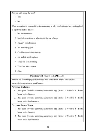51
Are you still using the app?
1. Yes 1.
2. No 2.
What according to you could be the reason as to why professionals have not applied
to a job via mobile device?
1. No resume stored
2. Needed more time to adjust with the use of apps
3. Haven’t been looking
4. No interesting job
5. Couldn’t customize resume
6. No mobile apply option
7. Tried but took too long
8. Tried but too complex
9. Other
Questions with respect to TAM Model
Answer the following Questions based on a recruitment app of your choice
Name of the recruitment app Chosen :
Perceived Usefulness
1. Rate your favourite company recruitment app (from 1 : Worst to 5 : Best)
based on its Content
2. Rate your favourite company recruitment app (from 1 : Worst to 5 : Best)
based on its Performance.
Perceived Ease of Usage
1. Rate your favourite company recruitment app (from 1 : Worst to 5 : Best)
based on its Content
2. Rate your favourite company recruitment app (from 1 : Worst to 5 : Best)
based on its Performance.
 