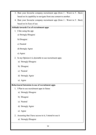 52
3. Rate your favourite company recruitment app (from 1 : Worst to 5 : Best)
based on its capability to navigate from one content to another.
4. Rate your favourite company recruitment app (from 1 : Worst to 5 : Best)
based on its Ease of use.
Attitude towards Use of recruitment apps
1. I like using the app
a) Strongly Disagree
b) Disagree
c) Neutral
d) Strongly Agree
e) Agree
2. In my Opinion it is desirable to use recruitment apps
a) Strongly Disagree
b) Disagree
c) Neutral
d) Strongly Agree
e) Agree
Behavioural Intension to use of recruitment apps
1. I Plan to use recruitment apps in future
a) Strongly Disagree
b) Disagree
c) Neutral
d) Strongly Agree
e) Agree
2. Assuming that I have access to it, I intend to use it
a) Strongly Disagree
 