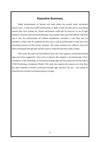1
Executive Summary
Rapid advancements of internet and smart phone has caused made recruitment
process easy. A click may enable professionals to apply to jobs and take part in recruitment
process they were waiting for. Instant notifications could also be received via use of apps
related to vacancies and recent job openings. Since people often carry their phones with them
and a very few professionals are without smartphones nowadays, it has been easy for
recruiters to find a best fit candidate for their job as well as professionals to take part in the
recruitment process of their dream company. This study examines how effective users feel
about recruitment through apps and the extent to which this has been made a reality.
This study also gets into the problems users face with regard to recruitment through
apps and invites suggestion’s from users to improve the company’s recruitment app. User’s
acceptance of the technology of recruitment through apps has been analysed with the help of
TAM (Technology Acceptance Model). The study also enquires the reasons as to why there
has been reluctance towards recruitment through apps and how the non - user group be
attracted more towards recruitment process via apps.
 