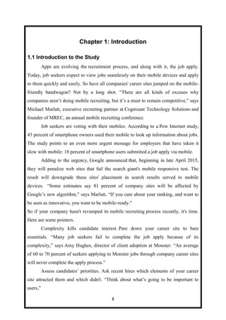2
Chapter 1: Introduction
1.1 Introduction to the Study
Apps are evolving the recruitment process, and along with it, the job apply.
Today, job seekers expect to view jobs seamlessly on their mobile devices and apply
to them quickly and easily. So have all companies' career sites jumped on the mobile-
friendly bandwagon? Not by a long shot. “There are all kinds of excuses why
companies aren’t doing mobile recruiting, but it’s a must to remain competitive,” says
Michael Marlatt, executive recruiting partner at Cognizant Technology Solutions and
founder of MREC, an annual mobile recruiting conference.
Job seekers are voting with their mobiles. According to a Pew Internet study,
43 percent of smartphone owners used their mobile to look up information about jobs.
The study points to an even more urgent message for employers that have taken it
slow with mobile: 18 percent of smartphone users submitted a job apply via mobile.
Adding to the urgency, Google announced that, beginning in late April 2015,
they will penalize web sites that fail the search giant's mobile responsive test. The
result will downgrade these sites' placement in search results served to mobile
devices. “Some estimates say 81 percent of company sites will be affected by
Google’s new algorithm,” says Marlatt, “If you care about your ranking, and want to
be seen as innovative, you want to be mobile-ready."
So if your company hasn't revamped its mobile recruiting process recently, it's time.
Here are some pointers.
Complexity kills candidate interest. Pare down your career site to bare
essentials. “Many job seekers fail to complete the job apply because of its
complexity,” says Amy Hughes, director of client adoption at Monster. “An average
of 60 to 70 percent of seekers applying to Monster jobs through company career sites
will never complete the apply process.”
Assess candidates’ priorities. Ask recent hires which elements of your career
site attracted them and which didn't. “Think about what’s going to be important to
users,”
 